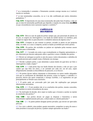3º se a testemunha é constante e firmemente coerente consigo mesma ou é variável,
incerta ou vacilante;
4º se tem testemunhas concordes, ou se é ou não confirmada por outros elementos
probatórios. *
Cân. 1573 - O depoimento de uma única testemunha não pode fazer fé plena, a não ser
que se trate de testemunha qualificada que deponha a respeito de coisas feitas ex officio
ou que circunstâncias reais e pessoais sugiram o contrário.*
CAPÍTULO IV
DOS PERITOS
Cân. 1574 - Deve-se usar da ajuda de peritos sempre que, por prescrição do direito ou
do juiz, se exigem seu interrogatório e seu laudo de caráter técnico ou científico, para
comprovar algum fato ou para discernir a verdadeira natureza de alguma coisa.*
Cân. 1575 - Compete ao juiz nomear os peritos, ouvindo as partes ou por proposta
delas, ou então, se o caso o comporta, aceitar os laudos já emitidos por outros peritos.
Cân. 1576 - Os peritos são excluídos ou podem ser rejeitados pelas mesmas causas
previstas para a testemunha.
Cân. 1577 - § 1. Levando em conta o que eventualmente os litigantes apresentarem, o
juiz determine por decreto cada ponto sobre o qual deve versar o trabalho dos peritos.
§ 2. Devem ser entregues ao perito os atos da causa e outros documentos e subsídios de
que pode precisar para cumprir exata e fielmente seu encargo.
§ 3. Ouvido o próprio perito, o juiz determine o prazo dentro do qual deve ser feito o
interrogatório e dado o laudo.*
Cân. 1578 - § 1. Cada perito faça seu laudo distinto dos demais, a não ser que o juiz
ordene que seja feito um único, a ser assinado por cada um; em tal caso, sejam
diligentemente anotadas as discordâncias de pareceres, se as houver.
§ 2. Os peritos devem indicar claramente os documentos ou outros modos adequados
com que se certificaram da identidade das pessoas, coisas ou lugares, o caminho e o
processo através dos quais cumpriram o encargo recebido, e os argumentos em que
principalmente se firmam suas conclusões.
§ 3. O perito pode ser convocado pelo juiz para dar explicações que pareçam
ulteriormente necessárias.
Cân. 1579 - § 1. O juiz pondere não só as conclusões dos peritos, mesmo concordes,
mas também as outras circunstâncias da causa.
§ 2. Na motivação da decisão, deve expor as razões que o levarem a aceitar ou rejeitar
as conclusões dos peritos.*
Cân. 1580 - Aos peritos devem ser pagas as despesas e honorários a serem
determinados eqüitativamente pelo juiz, e observando-se o direito particular.*
Cân. 1581 - § 1. As partes podem designar peritos privados, que devem ser aprovados
pelo juiz.
§ 2. Se o juiz o admitir, estes podem, quanto necessário, compulsar os autos da causa e
estar presentes à execução da perícia; e podem sempre apresentar seu laudo.*
 