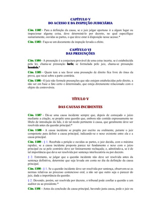 CAPÍTULO V
DO ACESSO E DA INSPEÇÃO JUDICIÁRIA
Cân. 1582 - Para a definição da causa, se o juiz julgar oportuno ir a algum lugar ou
inspecionar alguma coisa, deve determiná-lo por decreto, no qual especifique
sumariamente, ouvidas as partes, o que deve estar à disposição nesse acesso.*
Cân. 1583 - Faça-se um documento da inspeção levada a efeito.
CAPÍTULO VI
DAS PRESUNÇÕES
Cân. 1584 - A presunção é a conjectura provável de uma coisa incerta; se é estabelecida
pela lei, chama-se presunção iuris; se formulada pelo juiz, chama-se presunção
hominis.*
Cân. 1585 - Quem tem a seu favor uma presunção de direito fica livre do ônus da
prova, que recai sobre a parte contrária.
Cân. 1586 - O juiz não formule presunções que não estejam estabelecidas pelo direito, a
não ser em base a fato certo e determinado, que esteja diretamente relacionado com o
objeto da controvérsia.
TÍTULO V
DAS CAUSAS INCIDENTES
Cân. 1587 - Dá-se uma causa incidente sempre que, depois de começado o juízo
mediante a citação, se propõe uma questão que, embora não contida expressamente no
libelo de introdução da lide, é de tal modo pertinente à causa, que geralmente deve ser
resolvida antes da questão principal.*
Cân. 1588 - A causa incidente se propõe por escrito ou oralmente, perante o juiz
competente para definir a causa principal, indicando-se o nexo existente entre ela e a
causa principal.
Cân. 1589 - § 1. Recebida a petição e ouvidas as partes, o juiz decida, com a máxima
rapidez, se a causa incidente proposta parece ter fundamento e nexo com o juízo
principal ou se pelo contrário deve ser liminarmente rechaçada; e, admitindo-a, se é de
tal importância que deva ser resolvida por sentença interlocutória ou por decreto.
§ 2. Entretanto, se julgar que a questão incidente não deve ser resolvida antes da
sentença definitiva, determine que seja levada em conta no dia da definição da causa
principal.
Cân. 1590 - § 1. Se a questão incidente deve ser resolvida por sentença, observem-se as
normas relativas ao processo contencioso oral, a não ser que outro seja o parecer do
juiz, dada a importância da questão.
§ 2. Devendo, porém, ser resolvida por decreto, o tribunal pode confiar a questão a um
auditor ou ao presidente.*
Cân. 1591 - Antes da conclusão da causa principal, havendo justa causa, pode o juiz ou
 