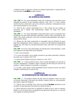 o tribunal revogar ou reformar o decreto ou sentença interlocutória, a requerimento de
uma das partes ou ex officio, ouvidas as partes.
CAPÍTULO I
DA AUSÊNCIA DAS PARTES
Cân. 1592 - § 1. Se a parte demandada, citada, não comparecer nem apresentar escusa
adequada da ausência, ou não responder conforme o cân. 1507, § 1, o juiz a declare
ausente do juízo e, observado o que se deve observar, determine a continuação da causa
até a sentença definitiva e sua execução.
§ 2. Antes de dar o decreto mencionado no § 1, deve constar por nova citação, se
necessário, que a citação, feita legitimamente, chegou em tempo útil à parte
demandada.*
Cân. 1593 - § 1. Se a parte demandada se apresentar depois a juízo ou responder antes
da definição da causa, pode apresentar conclusões e provas, salva a prescrição do cân.
1600; o juiz, porém, cuide que o juízo não se protraia propositadamente com longos e
desnecessários atrasos.
§ 2. Mesmo que não tenha comparecido ou respondido antes da definição da causa,
pode fazer impugnações contra a sentença; e se provar ter sido detida por impedimento
legítimo que, sem culpa sua, não pôde demonstrar antes, pode fazer uso da querela de
nulidade.*
Cân. 1594 - Se no dia e hora determinados de antemão para a litiscontestação, o autor
não comparecer nem apresentar escusa adequada:
1º o juiz o cite novamente;
2º se o autor não atender a nova citação, presume-se que tenha renunciado à instância,
de acordo com os cânones 1524-1525;
3º se quiser intervir depois no processo, observe-se o cân. 1593.*
Cân. 1595 - § 1. A parte ausente do juízo, autor ou parte demandada, que não provar
seu justo impedimento é obrigada a pagar as despesas da lide feitas por causa de sua
ausência, e também indenizar a outra parte, se necessário.
§ 2. Se tanto o autor quanto a parte demandada ficarem ausentes do juízo, são ambos
obrigados solidariamente às custas da lide.
CAPÍTULO II
DA INTERVENÇÃO DE TERCEIRO NA CAUSA
Cân. 1596 - § 1. Em qualquer instância da lide, pode ser admitido a intervir na causa
um terceiro interessado, como parte que defende o próprio direito ou, acessoriamente,
para ajudar a algum dos litigantes.
§ 2. Todavia, para ser admitido, deve, antes da conclusão in causa, apresentar ao juiz
um libelo, no qual demonstre brevemente seu direito de intervir.
§ 3. Quem intervém na causa deve ser admitido no estado em que a causa se encontra,
dando-se a ele um prazo breve e peremptório para apresentar suas provas, se a causa já
tiver chegado ao período probatório.*
 