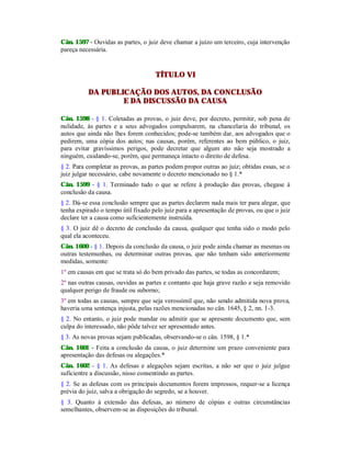 Cân. 1597 - Ouvidas as partes, o juiz deve chamar a juízo um terceiro, cuja intervenção
pareça necessária.
TÍTULO VI
DA PUBLICAÇÃO DOS AUTOS, DA CONCLUSÃO
E DA DISCUSSÃO DA CAUSA
Cân. 1598 - § 1. Coletadas as provas, o juiz deve, por decreto, permitir, sob pena de
nulidade, às partes e a seus advogados compulsarem, na chancelaria do tribunal, os
autos que ainda não lhes forem conhecidos; pode-se também dar, aos advogados que o
pedirem, uma cópia dos autos; nas causas, porém, referentes ao bem público, o juiz,
para evitar gravíssimos perigos, pode decretar que algum ato não seja mostrado a
ninguém, cuidando-se, porém, que permaneça intacto o direito de defesa.
§ 2. Para completar as provas, as partes podem propor outras ao juiz; obtidas essas, se o
juiz julgar necessário, cabe novamente o decreto mencionado no § 1.*
Cân. 1599 - § 1. Terminado tudo o que se refere à produção das provas, chegase à
conclusão da causa.
§ 2. Dá-se essa conclusão sempre que as partes declarem nada mais ter para alegar, que
tenha expirado o tempo útil fixado pelo juiz para a apresentação de provas, ou que o juiz
declare ter a causa como suficientemente instruída.
§ 3. O juiz dê o decreto de conclusão da causa, qualquer que tenha sido o modo pelo
qual ela aconteceu.
Cân. 1600 - § 1. Depois da conclusão da causa, o juiz pode ainda chamar as mesmas ou
outras testemunhas, ou determinar outras provas, que não tenham sido anteriormente
medidas, somente:
1º em causas em que se trata só do bem privado das partes, se todas as concordarem;
2º nas outras causas, ouvidas as partes e contanto que haja grave razão e seja removido
qualquer perigo de fraude ou suborno;
3º em todas as causas, sempre que seja verossímil que, não sendo admitida nova prova,
haveria uma sentença injusta, pelas razões mencionadas no cân. 1645, § 2, nn. 1-3.
§ 2. No entanto, o juiz pode mandar ou admitir que se apresente documento que, sem
culpa do interessado, não pôde talvez ser apresentado antes.
§ 3. As novas provas sejam publicadas, observando-se o cân. 1598, § 1.*
Cân. 1601 - Feita a conclusão da causa, o juiz determine um prazo conveniente para
apresentação das defesas ou alegações.*
Cân. 1602 - § 1. As defesas e alegações sejam escritas, a não ser que o juiz julgue
suficientre a discussão, nisso consentindo as partes.
§ 2. Se as defesas com os principais documentos forem impressos, requer-se a licença
prévia do juiz, salva a obrigação do segredo, se a houver.
§ 3. Quanto à extensão das defesas, ao número de cópias e outras circunstâncias
semelhantes, observem-se as disposições do tribunal.
 