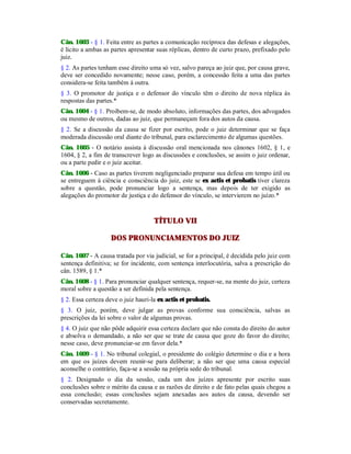 Cân. 1603 - § 1. Feita entre as partes a comunicação recíproca das defesas e alegações,
é lícito a ambas as partes apresentar suas réplicas, dentro de curto prazo, prefixado pelo
juiz.
§ 2. As partes tenham esse direito uma só vez, salvo pareça ao juiz que, por causa grave,
deve ser concedido novamente; nesse caso, porém, a concessão feita a uma das partes
considera-se feita também à outra.
§ 3. O promotor de justiça e o defensor do vínculo têm o direito de nova réplica às
respostas das partes.*
Cân. 1604 - § 1. Proíbem-se, de modo absoluto, informações das partes, dos advogados
ou mesmo de outros, dadas ao juiz, que permaneçam fora dos autos da causa.
§ 2. Se a discussão da causa se fizer por escrito, pode o juiz determinar que se faça
moderada discussão oral diante do tribunal, para esclarecimento de algumas questões.
Cân. 1605 - O notário assista à discussão oral mencionada nos cânones 1602, § 1, e
1604, § 2, a fim de transcrever logo as discussões e conclusões, se assim o juiz ordenar,
ou a parte pedir e o juiz aceitar.
Cân. 1606 - Caso as partes tiverem negligenciado preparar sua defesa em tempo útil ou
se entreguem à ciência e consciência do juiz, este se ex actis et probatis tiver clareza
sobre a questão, pode pronunciar logo a sentença, mas depois de ter exigido as
alegações do promotor de justiça e do defensor do vínculo, se intervierem no juízo.*
TÍTULO VII
DOS PRONUNCIAMENTOS DO JUIZ
Cân. 1607 - A causa tratada por via judicial, se for a principal, é decidida pelo juiz com
sentença definitiva; se for incidente, com sentença interlocutória, salva a prescrição do
cân. 1589, § 1.*
Cân. 1608 - § 1. Para pronunciar qualquer sentença, requer-se, na mente do juiz, certeza
moral sobre a questão a ser definida pela sentença.
§ 2. Essa certeza deve o juiz hauri-la ex actis et probatis.
§ 3. O juiz, porém, deve julgar as provas conforme sua consciência, salvas as
prescrições da lei sobre o valor de algumas provas.
§ 4. O juiz que não pôde adquirir essa certeza declare que não consta do direito do autor
e absolva o demandado, a não ser que se trate de causa que goze do favor do direito;
nesse caso, deve pronunciar-se em favor dela.*
Cân. 1609 - § 1. No tribunal colegial, o presidente do colégio determine o dia e a hora
em que os juízes devem reunir-se para deliberar; a não ser que uma causa especial
aconselhe o contrário, faça-se a sessão na própria sede do tribunal.
§ 2. Designado o dia da sessão, cada um dos juízes apresente por escrito suas
conclusões sobre o mérito da causa e as razões de direito e de fato pelas quais chegou a
essa conclusão; essas conclusões sejam anexadas aos autos da causa, devendo ser
conservadas secretamente.
 