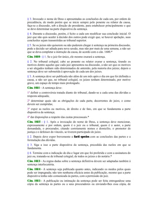 § 3. Invocado o nome de Deus e apresentadas as conclusões de cada um, por ordem de
precedência, de modo porém que se inicie sempre pelo ponente ou relator da causa,
faça-se a discussão, sob a direção do presidente, para estabelecer principalmente o que
se deve determinar na parte dispositiva da sentença.
§ 4. Durante a discussão, porém, é lícito a cada um modificar sua conclusão inicial. O
juiz que não quis aceder à decisão dos outros pode exigir que, se houver apelação, suas
conclusões sejam transmitidas ao tribunal superior.
§ 5. Se os juízes não quiserem ou não puderem chegar à sentença na primeira discussão,
pode a decisão ser adiada para nova sessão, mas não por mais de uma semana, a não ser
que se deva completar a instrução da causa, de acordo com o cân. 1600.*
Cân. 1610 - § 1. Se o juiz for único, ele mesmo exarará a sentença.
§ 2. No tribunal colegial, cabe ao ponente ou relator exarar a sentença, tirando os
motivos dentre aqueles que cada juiz apresentou na discussão, a não ser que os motivos
a ser alegados tenham sido determinados de antemão, pela maioria dos juízes; depois a
sentença deve ser submetida à aprovação de cada um dos juízes.
§ 3. A sentença deve ser publicada não além de um mês após o dia em que foi definida a
causa, a não ser que, no tribunal colegial, os juízes tenham determinado, por motivo
grave, um espaço de tempo mais prolongado.
Cân. 1611 - A sentença deve:
1º definir a controvérsia tratada diante do tribunal, dando-se a cada uma das dúvidas a
resposta adequada;
2º determinar quais são as obrigações de cada parte, decorrentes do juízo, e como
devem ser cumpridas;
3º expor as razões ou motivos, de direito e de fato, em que se fundamenta a parte
dispositiva da sentença;
4º dar disposições a respeito das custas processuais.*
Cân. 1612 - § 1. Após a invocação do nome de Deus, a sentença deve mencionar,
expressamente e por ordem, quem é o juiz ou o tribunal, quem é o autor, a parte
demandada, o procurador, citando corretamente nomes e domicílio, o promotor de
justiça e o defensor do vínculo, se tiverem participado do juízo.
§ 2. Depois deve expor brevemente a facti species com as conclusões das partes e a
formulação das dúvidas.
§ 3. Siga a isso a parte dispositiva da sentença, precedida das razões em que se
fundamenta.
§ 4. Termine com a indicação do dia e lugar em que foi proferida e com a assinatura do
juiz ou, tratando-se de tribunal colegial, de todos os juízes e do notário.*
Cân. 1613 - As regras dadas sobre a sentença definitiva devem ser adaptadas também à
sentença interlocutória.
Cân. 1614 - A sentença seja publicada quanto antes, indicando os modos pelos quais
pode ser impugnada; não tem nenhuma eficácia antes da publicação, mesmo que a parte
dispositiva tenha sido comunicada às partes, com a permissão do juiz.
Cân. 1615 - A publicação ou intimação da sentença pode ser feita entregandose uma
cópia da sentença às partes ou a seus procuradores ou enviando-lhes essa cópia, de
 