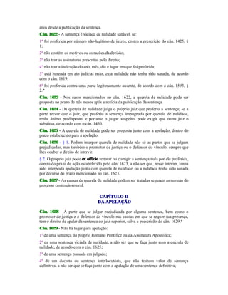 anos desde a publicação da sentença.
Cân. 1622 - A sentença é viciada de nulidade sanável, se:
1º foi proferida por número não-legítimo de juízes, contra a prescrição do cân. 1425, §
1;
2º não contém os motivos ou as razões da decisão;
3º não traz as assinaturas prescritas pelo direito;
4º não traz a indicação do ano, mês, dia e lugar em que foi proferida;
5º está baseada em ato judicial nulo, cuja nulidade não tenha sido sanada, de acordo
com o cân. 1619;
6º foi proferida contra uma parte legitimamente ausente, de acordo com o cân. 1593, §
2.*
Cân. 1623 - Nos casos mencionados no cân. 1622, a querela de nulidade pode ser
proposta no prazo de três meses após a notícia da publicação da sentença.
Cân. 1624 - Da querela de nulidade julga o próprio juiz que proferiu a sentença; se a
parte recear que o juiz, que proferiu a sentença impugnada por querela de nulidade,
tenha ânimo predisposto, e portanto o julgar suspeito, pode exigir que outro juiz o
substitua, de acordo com o cân. 1450.
Cân. 1625 - A querela de nulidade pode ser proposta junto com a apelação, dentro do
prazo estabelecido para a apelação.
Cân. 1626 - § 1. Podem interpor querela de nulidade não só as partes que se julgam
prejudicadas, mas também o promotor de justiça ou o defensor do vínculo, sempre que
lhes couber o direito de intervir.
§ 2. O próprio juiz pode ex offïcio retratar ou corrigir a sentença nula por ele proferida,
dentro do prazo de ação estabelecido pelo cân. 1623, a não ser que, nesse ínterim, tenha
sido interposta apelação junto com querela de nulidade, ou a nulidade tenha sido sanada
por decurso do prazo mencionado no cân. 1623.
Cân. 1627 - As causas de querela de nulidade podem ser tratadas segundo as normas do
processo contencioso oral.
CAPÍTULO II
DA APELAÇÃO
Cân. 1628 - A parte que se julgar prejudicada por alguma sentença, bem como o
promotor de justiça e o defensor do vínculo nas causas em que se requer sua presença,
tem o direito de apelar da sentença ao juiz superior, salva a prescrição do cân. 1629.*
Cân. 1629 - Não há lugar para apelação:
1º de uma sentença do próprio Romano Pontífice ou da Assinatura Apostólica;
2º de uma sentença viciada de nulidade, a não ser que se faça junto com a querela de
nulidade, de acordo com o cân. 1625;
3º de uma sentença passada em julgado;
4º de um decreto ou sentença interlocutória, que não tenham valor de sentença
definitiva, a não ser que se faça junto com a apelação de uma sentença definitiva;
 