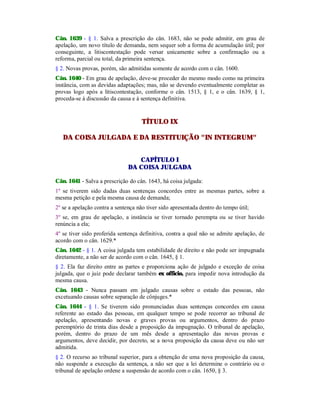 Cân. 1639 - § 1. Salva a prescrição do cân. 1683, não se pode admitir, em grau de
apelação, um novo título de demanda, nem sequer sob a forma de acumulação útil; por
conseguinte, a litiscontestação pode versar unicamente sobre a confirmação ou a
reforma, parcial ou total, da primeira sentença.
§ 2. Novas provas, porém, são admitidas somente de acordo com o cân. 1600.
Cân. 1640 - Em grau de apelação, deve-se proceder do mesmo modo como na primeira
instância, com as devidas adaptações; mas, não se devendo eventualmente completar as
provas logo após a litiscontestação, conforme o cân. 1513, § 1, e o cân. 1639, § 1,
proceda-se à discussão da causa e à sentença definitiva.
TÍTULO IX
DA COISA JULGADA E DA RESTITUIÇÃO "IN INTEGRUM"
CAPÍTULO I
DA COISA JULGADA
Cân. 1641 - Salva a prescrição do cân. 1643, há coisa julgada:
1º se tiverem sido dadas duas sentenças concordes entre as mesmas partes, sobre a
mesma petição e pela mesma causa de demanda;
2º se a apelação contra a sentença não tiver sido apresentada dentro do tempo útil;
3º se, em grau de apelação, a instância se tiver tornado perempta ou se tiver havido
renúncia a ela;
4º se tiver sido proferida sentença definitiva, contra a qual não se admite apelação, de
acordo com o cân. 1629.*
Cân. 1642 - § 1. A coisa julgada tem estabilidade de direito e não pode ser impugnada
diretamente, a não ser de acordo com o cân. 1645, § 1.
§ 2. Ela faz direito entre as partes e proporciona ação de julgado e exceção de coisa
julgada, que o juiz pode declarar também ex officio, para impedir nova introdução da
mesma causa.
Cân. 1643 - Nunca passam em julgado causas sobre o estado das pessoas, não
excetuando causas sobre separação de cônjuges.*
Cân. 1644 - § 1. Se tiverem sido pronunciadas duas sentenças concordes em causa
referente ao estado das pessoas, em qualquer tempo se pode recorrer ao tribunal de
apelação, apresentando novas e graves provas ou argumentos, dentro do prazo
peremptório de trinta dias desde a proposição da impugnação. O tribunal de apelação,
porém, dentro do prazo de um mês desde a apresentação das novas provas e
argumentos, deve decidir, por decreto, se a nova proposição da causa deve ou não ser
admitida.
§ 2. O recurso ao tribunal superior, para a obtenção de uma nova proposição da causa,
não suspende a execução da sentença, a não ser que a lei determine o contrário ou o
tribunal de apelação ordene a suspensão de acordo com o cân. 1650, § 3.
 
