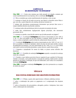 CAPÍTULO II
DA RESTITUIÇÃO "IN INTEGRUM"
Cân. 1645 - § 1. Contra uma sentença que tenha passado em julgado, contanto que
conste manifestamente de sua injustiça, dá-se a restituição in integrum.
§ 2. Não se considera que consta manifestamente da injustiça, a não ser que:
1º a sentença se baseie de tal modo em provas, que depois se descubra serem falsas e
que, sem elas, a parte dispositiva da sentença não possa sustentar-se;
2º tenham sido descobertos posteriormente documentos que provem fatos novos e
exijam indubitavelmente uma decisão contrária;
3º a sentença tenha sido proferida por dolo de uma parte em prejuízo da outra;
4º tenha sido evidentemente negligenciada alguma prescrição, não meramente
processual, da lei;
5º a sentença se oponha a uma decisão anterior que já tenha passado em julgado.*
Cân. 1646 - § 1. A restituição in integrum pelos motivos mencionados no cân. 1645, §
2, nn. 1-3, deve sdr pedida ao juiz que proferiu a sentença, dentro do prazo de três
meses, a serem computados a partir da data do conhecimento desses motivos.
§ 2. A restituição in integrum, pelos motivos mencionados no cân. 1645, § 2, nn. 4 e 5,
deve ser pedida ao tribunal de apelação, dentro do prazo de três meses desde a notícia
da publicação da sentença; e no caso mencionado no cân. 1645, § 2, n. 5, se for obtida
mais tarde a notícia da decisão precedente, o prazo decorre a partir dessa notícia.
§ 3. Enquanto o prejudicado for menor de idade, os prazos acima referidos não
decorrem.
Cân. 1647 - § 1. O pedido de restituição in integrum suspende a execução da sentença
ainda não começada.
§ 2. Contudo, se por indícios prováveis houver suspeita de que a petição foi feita para
retardar a execução, o juiz pode decretar a execução da sentença, dando porém a devida
garantia ao que pediu a restituição, de que será indenizado, caso venha a ser concedida a
restituição in integrum.
Cân. 1648 - Concedida a restituição in integram, o juiz deve pronunciar-se a respeito
do mérito da causa.*
TÍTULO X
DAS CUSTAS JUDICIAIS E DO GRATUITO PATROCÍNIO
Cân. 1649 - § 1. O Bispo, a quem cabe supervisionar o tribunal, estabeleça normas:
1º sobre a condenação das partes ao pagamento ou à compensação das despesas
judiciais;
2º sobre os honorários dos procuradores, advogados, peritos e intérpretes, bem como
sobre a indenização das testemunhas;
 