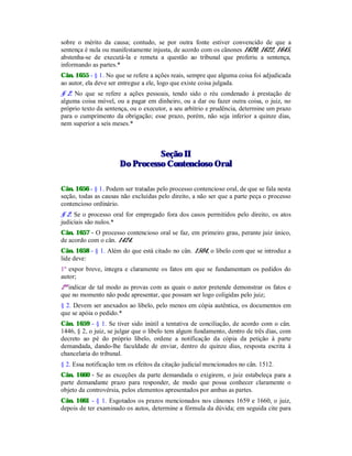 sobre o mérito da causa; contudo, se por outra fonte estiver convencido de que a
sentença é nula ou manifestamente injusta, de acordo com os cânones 1620, 1622, 1645,
abstenha-se de executá-la e remeta a questão ao tribunal que proferiu a sentença,
informando as partes.*
Cân. 1655 - § 1. No que se refere a ações reais, sempre que alguma coisa foi adjudicada
ao autor, ela deve ser entregue a ele, logo que existe coisa julgada.
§ 2. No que se refere a ações pessoais, tendo sido o réu condenado à prestação de
alguma coisa móvel, ou a pagar em dinheiro, ou a dar ou fazer outra coisa, o juiz, no
próprio texto da sentença, ou o executor, a seu arbítrio e prudência, determine um prazo
para o cumprimento da obrigação; esse prazo, porém, não seja inferior a quinze dias,
nem superior a seis meses.*
SSeeççããoo IIII
DDoo PPrroocceessssoo CCoonntteenncciioossoo OOrraall
Cân. 1656 - § 1. Podem ser tratadas pelo processo contencioso oral, de que se fala nesta
seção, todas as causas não excluídas pelo direito, a não ser que a parte peça o processo
contencioso ordinário.
§ 2. Se o processo oral for empregado fora dos casos permitidos pelo direito, os atos
judiciais são nulos.*
Cân. 1657 - O processo contencioso oral se faz, em primeiro grau, perante juiz único,
de acordo com o cân. 1424.
Cân. 1658 - § 1. Além do que está citado no cân. 1504, o libelo com que se introduz a
lide deve:
1º expor breve, íntegra e claramente os fatos em que se fundamentam os pedidos do
autor;
2º indicar de tal modo as provas com as quais o autor pretende demonstrar os fatos e
que no momento não pode apresentar, que possam ser logo coligidas pelo juiz;
§ 2. Devem ser anexados ao libelo, pelo menos em cópia autêntica, os documentos em
que se apóia o pedido.*
Cân. 1659 - § 1. Se tiver sido inútil a tentativa de conciliação, de acordo com o cân.
1446, § 2, o juiz, se julgar que o libelo tem algum fundamento, dentro de três dias, com
decreto ao pé do próprio libelo, ordene a notificação da cópia da petição à parte
demandada, dando-lhe faculdade de enviar, dentro de quinze dias, resposta escrita à
chancelaria do tribunal.
§ 2. Essa notificação tem os efeitos da citação judicial mencionados no cân. 1512.
Cân. 1660 - Se as exceções da parte demandada o exigirem, o juiz estabeleça para a
parte demandante prazo para responder, de modo que possa conhecer claramente o
objeto da controvérsia, pelos elementos apresentados por ambas as partes.
Cân. 1661 - § 1. Esgotados os prazos mencionados nos cânones 1659 e 1660, o juiz,
depois de ter examinado os autos, determine a fórmula da dúvida; em seguida cite para
 