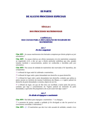 IIIIII PPAARRTTEE
DDEE AALLGGUUNNSS PPRROOCCEESSSSOOSS EESSPPEECCIIAAIISS
TÍTULO I
DOS PROCESSOS MATRIMONIAIS
CAPÍTULO I
DAS CAUSAS PARA A DECLARAÇÃO DE NULIDADE DO
MATRIMÔNIO
Art. 1
Do foro competente
Cân. 1671 - As causas matrimoniais dos batizados competem por direito próprio ao juiz
eclesiástico.*
Cân. 1672 - As causas relativas aos efeitos meramente civis do matrimônio competem
ao magistrado civil, a não ser que o direito particular estabeleça que elas, quando
tratadas incidente e acessoriamente, podem ser conhecidas e decididas pelo juiz
eclesiástico.
Cân. 1673 - Nas causas de nulidade do matrimônio não reservadas à Sé Apostólica, são
competentes:
1º o tribunal do lugar onde foi celebrado o matrimônio;
2º o tribunal do lugar onde a parte demandada tem domicílio ou quase-domicilio;
3º o tribunal do lugar onde a parte demandante tem domicílio, contanto que ambas as
partes morem no território da mesma Conferência dos Bispos, e o vigário judicial do
domicílio da parte demandada o consinta, depois de ouvi-la;
4º o tribunal do lugar, em que de fato deve ser recolhida a maior parte das provas,
contanto que haja o consentimento do Vigário judicial do domicílio da parte
demandada, o qual antes lhe perguntará a ela se por acaso tem algo a opor.*
Art. 2
Do direito de impugnar o matrimônio
Cân. 1674 - São hábeis para impugnar o matrimônio: 1º os cônjuges;
2º o promotor de justiça, quando a nulidade já foi divulgada se não for possível ou
conveniente convalidar o matrimônio.*
Cân. 1675 - § 1. O matrimônio que não tiver sido acusado de nulidade, estando vivos
 
