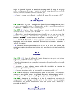 ambos os cônjuges, não pode ser acusado de nulidade depois da morte de um ou de
ambos os cônjuges, a não ser que a questão da validade seja prejudicial para a solução
de outra controvérsia, no foro canônico ou no foro civil.
§ 2. Mas, se o cônjuge morrer durante a pendência da causa, observe-se o cân. 1518.*
Art. 3
Do ofício dos juízes
Cân. 1676 - Antes de aceitar a causa e sempre que percebe esperança de sucesso, o juiz
use meios pastorais a fim de que os cônjuges sejam levados a convalidar eventualmente
o matrimônio e restabelecer a convivência conjugal.*
Cân. 1677 - § 1. Aceito o libelo, o presidente ou o ponente proceda à notificação do
decreto de citação, de acordo com o cân. 1508.
§ 2. Decorrido o prazo de quinze dias após a notificação, salvo se uma das partes tiver
requerido a sessão para a litiscontestação, o presidente ou o ponente, por decreto,
estabeleça ex officio a fórmula da dúvida ou dúvidas, e a notifique às partes.
§ 3. A fórmula da dúvida não se limite a perguntar se no caso consta da nulidade do
matrimônio, mas deve também determinar por qual título ou títulos é impugnada a
validade das núpcias.
§ 4. Depois de dez dias da notificação do decreto, se as partes não tiverem feito
nenhuma oposição, o presidente ou o ponente, com novo decreto, ordene a instrução da
causa.*
Art. 4
Das provas
Cân. 1678 - § 1. É direito do defensor do vínculo, dos patronos das partes e, se intervier
no processo, também do promotor de justiça:
1º assistir ao interrogatório das partes, das testemunhas e dos peritos, salva a prescrição
do cân. 1559;
2º compulsar os autos judiciais, mesmo ainda não publicados, e examinar os
documentos apresentados pelas partes.
§ 2. As partes não podem assistir ao interrogatório mencionado no § 1, n. 1.*
Cân. 1679 - A não ser que se obtenham provas plenas de outra fonte, o juiz empregue,
se possível, testemunhas sobre a credibilidade das partes, além de outros indícios e
subsídios, para avaliar os depoimentos das partes, de acordo com o cân. 1536.
Cân. 1680 - Nas causas de impotência ou de falta de consentimento por motivo de
doença mental, o juiz empregue o auxílio de um ou mais peritos, a não ser que, pelas
circunstâncias, isso pareça evidentemente inútil; nas outras causas, observe-se a
prescrição do cân. 1574.*
Art. 5
Da sentença e da apelação
 