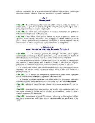 deve ser confirmada, ou se ao invés se deve proceder na causa segundo a tramitação
ordinária do direito; remete-a, nesse caso, ao tribunal de primeira instância.*
Art. 7
Normas gerais
Cân. 1689 - Na sentença, as partes sejam advertidas sobre as obrigações morais ou
mesmo civis, às quais talvez estejam obrigadas uma para com a outra e para com a
prole, no que se refere ao sustento e à educação.
Cân. 1690 - As causas para a declaração da nulidade do matrimônio não podem ser
tratadas mediante processo contencioso oral.
Cân. 1691 - Nas outras coisas que se referem ao modo de proceder, devem ser
aplicados, a não ser que a natureza da coisa o impeça, os cânones sobre os juízos em
geral e sobre o juízo contencioso ordinário, observando as normas especiais sobre as
causas quanto ao estado das pessoas e as causas referentes ao bem público.
CAPÍTULO II
DAS CAUSAS DE SEPARAÇÃO DOS CÔNJUGES
Cân. 1692 - § 1. A separação pessoal dos cônjuges batizados, salvo legítima
determinação- contrária para lugares particulares, pode ser decidida por decreto do
Bispo diocesano ou por sentença do juiz, de acordo com os cânones seguintes.
§ 2. Onde a decisão eclesiástica não produz efeitos civis, ou prevendo-se sentença civil
não contrária ao direito divino, pode o Bispo da diocese de residência dos cônjuges,
ponderadas as circunstâncias especiais, conceder licença de recorrer ao foro civil.
§ 3. Se a causa tratar também sobre os efeitos meramente civis do matrimônio, o juiz se
empenhe a fim de que a causa seja levada desde o início ao foro civil, observada a
prescrição do § 2.*
Cân. 1693 - § 1. A não ser que uma parte ou o promotor de justiça peçam o processo
contencioso ordinário, empregue-se o processo contencioso oral.
§ 2. Se tiver sido empregado o processo contencioso ordinário e for proposta apelação, o
tribunal de segundo grau proceda de acordo com o cân. 1682, § 2, servatis servandis.
Cân. 1694 - Quanto à competência do tribunal, observem-se as prescrições do cân.
1673.
Cân. 1695 - Antes de aceitar a causa e sempre que percebe esperança de sucesso, o juiz
use meios pastorais, a fim de que os cônjuges se reconciliem e sejam levados a
restabelecer a convivência conjugal.
Cân. 1696 - As causas de separação dos cônjuges referem-se também ao bem público;
por isso, o promotor de justiça deve sempre participar delas, de acordo com o cân.
1433.*
 