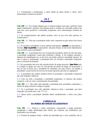 § 5. Comunicada a confirmação, o eleito obtém de pleno direito o ofício, salvo
determinação contrária do direito.*
Art. 4
Da postulação
Cân. 180 - § 1. Se à eleição daquele que os eleitores julgam mais apto e preferem obsta
algum impedimento canônico cuja dispensa pode e costuma ser concedida, podem eles
com seus votos postulá-lo à autoridade competente, salvo determinação contrária do
direito.
§ 2. Os compromissários não podem postular, salvo se isso tiver sido expresso no
compromisso.*
Cân. 181 - § 1. Para que a postulação tenha valor, requerem-se pelo menos dois terços
dos votos.
§ 2. O voto para a postulação se deve exprimir pela palavra: postulo, ou equivalente; a
formula: elejo ou postulo, ou equivalente, vale para eleição, se não existe impedimento;
caso contrário, para a postulação.*
Cân. 182 - § 1. A postulação deve ser enviada pelo presidente, dentro de oito dias úteis,
à autoridade competente, à qual cabe confirmar a eleição. A ela compete conceder a
dispensa do impedimento ou, se não tiver esse poder, pedi-la à autoridade superior. Se
não se requer a confirmação, a postulação deve ser enviada à autoridade competente
para a concessão da dispensa.
§ 2. Se a postulação não tiver sido enviada dentro do tempo prescrito é ipso facto nula,
e o colégio ou grupo, por essa vez, fica privado do direito de eleger ou de postular, a
não ser que se prove que o presidente foi impedido, por justo motivo, de mandar a
postulação, ou que deixou de enviá-la em tempo oportuno, por dolo ou negligência.
§ 3. A postulação não confere nenhum direito ao postulado; a autoridade competente
não está obrigada a admiti-la.
§ 4. Uma vez feita a postulação à autoridade competente, os eleitores não podem
revogá-la, a não ser com o consentimento da autoridade.
Cân. 183 - § 1. Não tendo sido admitida a postulação pela autoridade competente, o
direito de eleger retorna ao colégio ou grupo.
§ 2. Se a postulação tiver sido admitida, informe-se disso o postulado, que deve
responder, de acordo com o cân. 177, § 1.
§ 3. Quem aceita a postulação admitida obtém imediatamente o ofício com pleno
direito.
CAPÍTULO II
DA PERDA DO OFÍCIO ECLESIÁSTICO
Cân. 184 - § 1. Perde-se o ofício eclesiástico, transcorrido o tempo prefixado,
completada a idade determinada pelo direito, por renúncia, por tranferência, por
destituição e por privação.
§ 2. Cessado de qualquer modo, o direito da autoridade que o tiver conferido, não se
 