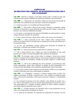 CAPÍTULO III
DO PROCESSO PARA DISPENSA DO MATRIMÔNIO RATIFICADO E
NÃO-CONSUMADO
Cân. 1697 - Somente os cônjuges, ou um deles, mesmo contra a vontade de outro, têm
o direito de pedir a graça da dispensa do matrimônio ratificado e não-consumado.*
Cân. 1698 - § 1. Unicamente a Sé Apostólica conhece do fato da não-consumação do
matrimônio e da existência de justa causa para a concessão da dispensa.*
§ 2. A dispensa, porém, só é concedida pelo Romano Pontífice.
Cân. 1699 - § 1. Para receber o libelo em que se pede a dispensa, é competente o Bispo
diocesano do domicílio ou quase-domicílio do orador que deve dispor a instrução do
processo, caso conste do fundamento do pedido.
§ 2. Se, porém, o caso proposto tiver especiais dificuldades de ordem jurídica ou moral,
o Bispo diocesano consulte a Sé Apostólica.
§ 3. Contra o decreto com que o Bispo rejeita o libelo, cabe recurso à Sé Apostólica.
Cân. 1700 - § 1. Salva a prescrição do cân. 1681, o Bispo confie a instrução desses
processos, de modo estável ou em cada caso, ao tribunal de sua ou de outra diocese ou a
um sacerdote idôneo.
§ 2. Se tiver sido introduzida a petição judicial para declaração da nulidade do
matrimônio, a instrução seja confiada a esse tribunal.*
Cân. 1701 - § 1. Nesses processos deve sempre intervir o defensor do vínculo.
§ 2. Não se admite patrono, mas o Bispo, por causa da dificuldade do caso, pode
permitir que o orador ou a parte demandada tenha a ajuda de um jurisperito.
Cân. 1702 - Na instrução, sejam ouvidos ambos os cônjuges e observem-se, quanto
possível, os cânones sobre a coleta de provas, como no juízo contencioso ordinário e nas
causas de nulidade do matrimônio, contanto que possam adaptar-se à índole desses
processos.
Cân. 1703 - § 1. Não se faz a publicação dos autos; entretanto, se perceber que, pelas
provas apresentadas, advém grave obstáculo ao pedido da parte demandante ou à
exceção da parte demandada, o juiz manifeste-o prudentemente à parte interessada.
§ 2. O juiz pode mostrar à parte requerente um documento exibido ou um testemunho
recebido e determinar prazo para a apresentação de alegações.
Cân. 1704 - § 1. Completada a instrução, o instrutor entregue todos os autos, com
relatório conveniente, ao Bispo, o qual deve dar o voto, conforme a verdade da coisa,
sobre o fato da não-consumação e sobre ajusta causa para a dispensa e a oportunidade
da graça.
§ 2. Se a instrução do processo tiver sido confiada a outro tribunal, de acordo com o
cân. 1700, as observações em favor do vínculo sejam preparadas no mesmo foro, mas o
voto mencionado no § 1 compete ao Bispo comitente, ao qual o instrutor entregue o
conveniente relatório juntamente com os autos.*
Cân. 1705 - § 1. O Bispo transmita à Sé Apostólica todos os autos juntamente com seu
voto e com as observações do defensor do vínculo.
§ 2. Se, ajuízo da Sé Apostólica, for requerido um suplemento de instrução, isto será
 
