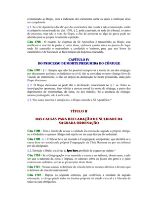 comunicado ao Bispo, com a indicação dos elementos sobre os quais a instrução deve
ser completada.
§ 3. Se a Sé Apostólica decidir que das conclusões não consta a não-consumação, então
o jurisperito mencionado no cân. 1701, § 2, pode examinar, na sede do tribunal, os autos
do processo, mas não o voto do Bispo, a fim de ponderar se algo de grave pode ser
aduzido para se propor novamente a petição.
Cân. 1706 - O rescrito de dispensa da Sé Apostólica é transmitido ao Bispo; este
notificará o rescrito às partes e, além disso, ordenará quanto antes ao pároco do lugar
onde foi contraído o matrimônio e conferido o batismo, para que nos livros de
casamentos e de batizados se faça menção da dispensa concedida.
CAPÍTULO IV
DO PROCESSO DE MORTE PRESUMIDA DO CÔNJUGE
Cân. 1707 - § 1. Sempre que não for possível comprovar a morte de um dos cônjuges
por documento autêntico eclesiástico ou civil, não se considere o outro cônjuge livre do
vínculo do matrimônio, a não ser depois da declaração de morte presumida, dada pelo
Bispo diocesano.
§ 2. O Bispo diocesano só pode dar a declaração mencionada no § 1 se, feitas as
investigações oportunas, tiver obtido a certeza moral da morte do cônjuge, a partir dos
depoimentos de testemunhas, da fama, ou dos indícios. Só a ausência do cônjuge,
mesmo prolongada, não é suficiente.
§ 3. Nos casos incertos e complexos, o Bispo consulte a Sé Apostólica.*
TÍTULO II
DAS CAUSAS PARA DECLARAÇÃO DE NULIDADE DA
SAGRADA ORDENAÇÃO
Cân. 1708 - Têm o direito de acusar a validade da ordenação sagrada o próprio clérigo,
ou o Ordinário a quem o clérigo está sujeito ou em cuja diocese foi ordenado.
Cân. 1709 - § 1. O libelo deve ser enviado à Congregação competente, que decidirá se a
causa deve ser tratada pela própria Congregação da Cúria Romana ou por um tribunal
por ela designado.
§ 2. Enviado o libelo, o clérigo é, ipso iure, proibido de exercer as ordens.*
Cân. 1710 - Se a Congregação tiver remetido a causa a um tribunal, observemse, a não
ser que a natureza da coisa o impeça, os cânones sobre os juízos em geral e o juízo
contencioso ordinário, salvas as prescrições deste título.
Cân. 1711 - Nessas causas, o defensor do vínculo tem os mesmos direitos e deveres que
o defensor do vínculo matrimonial.
Cân. 1712 - Depois da segunda sentença, que confirmou a nulidade da sagrada
ordenação, o clérigo perde todos os direitos próprios do estado clerical e é liberado de
todas as suas obrigações.
 