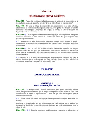 TÍTULO III
DOS MODOS DE EVITAR OS JUÍZOS
Cân. 1713 - Para evitar contendas judiciais, emprega-se utilmente a composição ou a
reconciliação, ou pode-se confiar a controvérsia ao juízo de um ou mais árbitros.*
Cân. 1714 - No que se refere à composição, ao compromisso e ao juízo arbitral,
observem-se as normas escolhidas pelas partes ou, se as partes não tiverem escolhido
nenhuma, a lei dada pela Conferência dos Bispos, se houver, ou a lei civil vigente no
lugar onde se faz a convenção.*
Cân. 1715 - § 1. Não se pode fazer validamente composição ou compromisso a respeito
das coisas referentes ao bem público, e a respeito de outras, das quais as partes não
podem dispor livremente.
§ 2. Tratando-se de bens eclesiásticos temporais, sempre que a matéria o exigir,
observem-se as formalidades determinadas por direito para a alienação de coisas
eclesiásticas.
Cân. 1716 - § 1. Se a lei civil não reconhecer o valor da sentença arbitral, a não ser que
seja confirmada por juiz, para que uma sentença arbitral sobre controvérsia eclesiástica
tenha valor no foro canônico, necessita da confirmação do juiz eclesiástico do lugar em
que foi proferida.
§ 2. Mas, se a lei civil admitir a impugnação da sentença arbitral diante do juiz civil, a
mesma impugnação se pode propor no foro canônico diante do juiz eclesiástico
competente para julgar a controvérsia em primeiro grau.*
IIVV PPAARRTTEE
DDOO PPRROOCCEESSSSOO PPEENNAALL
CAPÍTULO I
DA INVESTIGAÇÃO PRÉVIA
Cân. 1717 - § 1. Sempre que o Ordinário tem notícia, pelo menos verossímil, de um
delito, indague cautelosamente, por si ou por outra pessoa idônea, sobre os fatos e as
circunstâncias e sobre a imputabilidade, a não ser que essa investigação pareça
inteiramente supérflua.
§ 2. Deve-se cuidar que nessa investigação não se ponha em perigo o bom nome de
alguém.
Quem faz a investigação tem os mesmos poderes e obrigações que o auditor no
processo; se depois for promovido processo judicial, não pode desempenhar nele o
ofício de juiz.*
Cân. 1718 - § 1. Quando parecerem suficientemente coletados os elementos, o
 
