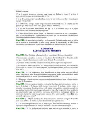 Ordinário decida:
1º se é possível promover processo para irrogar ou declarar a pena; 2º se isso é
conveniente, levando-se em conta o cân. 1341;
3º
se se deve proceder por via judicial ou, caso a lei não proíba, se se deve proceder por
decreto extrajudicial.
§ 2. O Ordinário revogue ou modifique a decisão mencionada no § 1, sempre que lhe
parecer que deve decidir outra coisa, graças a novos elementos.
§ 3. Ao dar os decretos mencionados nos §§ 1 e 2, o Ordinário ouça, se o julgar
conveniente, dois juízes ou outros jurisperitos.
§ 4. Antes de decidir de acordo com o § 1, o Ordinário considere se não é conveniente,
para evitar juízos inúteis e consentindo-o as partes, que ele mesmo ou o investigador
dirima a questão dos danos eqüitativamente.
Cân. 1719 - Os autos da investigação e os decretos do Ordinário, pelos quais se inicia
ou se conclui a investigação, e tudo o que precede à investigação, se não forem
necessários para o processo penal, sejam guardados no arquivo secreto da cúria.
CAPÍTULO II
DA EVOLUÇÃO DO PROCESSO
Cân. 1720 - Se o Ordinário julgar que se deve proceder por decreto extrajudicial:
1º comunique a acusação e as provas ao réu, dando-lhe faculdade de se defender, a não
ser que o réu, devidamente convocado, tenha deixado de comparecer;
2º. pondere cuidadosamente, com dois assessores, todas as provas e argumentos;
3º se constar do delito com certeza, e a ação criminal não estiver extinta, dê o decreto de
acordo com os cânones 1342-1350, expondo, ao menos brevemente, as razões de direito
e de fato.*
Cân. 1721 - § 1. Se o Ordinário tiver decidido que se deve iniciar processo judicial
penal, entregue os autos da investigação ao promotor de justiça, que apresente o libelo
de acusação ao juiz, de acordo com os cânones 1502 e 1504.
§ 2. Diante do tribunal superior, o promotor de justiça constituído nesse tribunal assume
o papel de demandante.
Cân. 1722 - Para prevenir escândalos, proteger a liberdade das testemunhas e tutelar o
curso da justiça, o Ordinário, tendo ouvido o promotor de justiça e tendo citado o
acusado, em qualquer fase do processo pode afastar o acusado do ministério sagrado ou
de qualquer outro ofício ou encargo eclesiástico, impor-lhe ou proibir-lhe a residência
em determinado lugar ou território, ou mesmo proibir-lhe a participação pública na
santíssima Eucaristia; tudo isso, cessando a causa, deve ser revogado, e cessa ipso iure,
cessando o processo penal.*
Cân. 1723 - § 1. O juiz, citando o réu, deve convidá-lo a constituir advogado de acordo
com o cân. 1481, § 1, dentro do prazo determinado pelo próprio juiz.
§ 2. Se o réu não providenciar isso, o próprio juiz, antes da litiscontestação, nomeie o
advogado que permanecerá no encargo enquanto o réu não constituir advogado.*
Cân. 1724 - § 1. Em qualquer grau do juízo, pode ser feita pelo promotor de justiça a
 