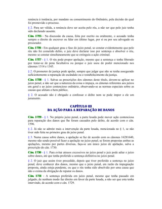 renúncia à instância, por mandato ou consentimento do Ordinário, pela decisão do qual
foi promovido o processo.
§ 2. Para ser válida, a renúncia deve ser aceita pelo réu, a não ser que pelo juiz tenha
sido declarado ausente.
Cân. 1725 - Na discussão da causa, feita por escrito ou oralmente, o acusado tenha
sempre o direito de escrever ou falar em último lugar, por si ou por seu advogado ou
procurador.
Cân. 1726 - Em qualquer grau e fase do juízo penal, se constar evidentemente que pelo
réu não foi cometido delito, o juiz deve declarar isso por sentença e absolver o réu,
mesmo se constar simultaneamente que se extinguiu a ação criminal.
Cân. 1727 - § 1. O réu pode propor apelação, mesmo que a sentença o tenha liberado
por tratar-se de pena facultativa ou porque o juiz usou do poder mencionado nos
cânones 1314 e 1345.
§ 2. O promotor de justiça pode apelar, sempre que julgar que não se tenha assegurado
suficientemente a reparação do escândalo ou o restabelecimento da justiça.
Cân. 1728 - § 1. Salvas as prescrições dos cânones deste título, devem-se aplicar no
juízo penal, a não ser que a natureza da coisa o impeça, os cânones referentes aos juízos
em geral e ao juízo contencioso ordinário, observando-se as normas especiais sobre as
causas que afetam o bem público.
§ 2. O acusado não é obrigado a confessar o delito nem se pode impor a ele um
juramento.
CAPÍTULO III
DA AÇÃO PARA A REPARAÇÃO DE DANOS
Cân. 1729 - § 1. No próprio juízo penal, a parte lesada pode mover ação contenciosa
para reparação dos danos que lhe foram causados pelo delito, de acordo com o cân.
1596.
§ 2. Já não se admite mais a intervenção da parte lesada, mencionada no § 1, se não
tiver sido feita no primeiro grau do juízo penal.
§ 3. Numa causa sobre danos, a apelação se faz de acordo com os cânones 16281640,
mesmo não sendo possível fazer a apelação no juízo penal; se forem propostas ambas as
apelações, mesmo por partes diversas, faça-se um único juízo de apelação, salva a
prescrição do cân. 1730.
Cân. 1730 - § 1. Para evitar atrasos excessivos no juízo penal o juiz pode adiar o juízo
sobre danos, até que tenha proferido a sentença definitiva no juízo penal.
§ 2. O juiz que assim tiver procedido, depois que tiver proferido a sentença no juízo
penal, deve conhecer dos danos, mesmo que o juízo penal, em razão da impugnação
proposta, ainda esteja pendente, ou que o réu tenha sido absolvido por uma causa que
não o exima da obrigação de reparar os danos.
Cân. 1731 - A sentença proferida em juízo penal, mesmo que tenha passado em
julgado, de nenhum modo faz direito em favor da parte lesada, a não ser que esta tenha
intervindo, de acordo com o cân. 1729.
 