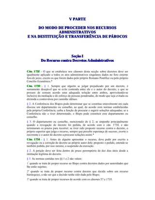 VV PPAARRTTEE
DDOO MMOODDOO DDEE PPRROOCCEEDDEERR NNOOSS RREECCUURRSSOOSS
AADDMMIINNIISSTTRRAATTIIVVOOSS
EE NNAA DDEESSTTIITTUUIIÇÇÃÃOO EE TTRRAANNSSFFEERRÊÊNNCCIIAA DDEE PPÁÁRROOCCOOSS
SSeeççããoo II
DDoo RReeccuurrssoo ccoonnttrraa DDeeccrreettooss AAddmmiinniissttrraattiivvooss
Cân. 1732 - O que se estabelece nos cânones desta secção sobre decretos deve ser
igualmente aplicado a todos os atos administrativos singulares dados no foro externo
fora de juízo, exceto os que forem dados pelo próprio Romano Pontífice ou pelo próprio
Concílio Ecumênico.*
Cân. 1733 - § 1. Sempre que alguém se julgar prejudicado por um decreto, é
sumamente desejável que se evite contenda entre ele e o autor do decreto, e que se
procure de comum acordo uma adequada solução entre ambos, aproveitando-se
inclusive da mediação e do esforço de pessoas ponderadas, de modo que seja evitada ou
dirimida a controvérsia por caminho idôneo.
§ 2. A Conferência dos Bispos pode determinar que se constitua estavelmente em cada
diocese um departamento ou conselho, ao qual, de acordo com normas estabelecidas
pela própria Conferência, caiba a função de procurar e sugerir soluções adequadas; se a
Conferência não o tiver determinado, o Bispo pode constituir esse departamento ou
conselho.
§ 3. O departamento ou conselho, mencionado do § 2, se empenhe principalmente
quando a revogação do decreto foi pedida, de acordo com o cân. 1734, e não
terminaram os prazos para recorrer; se tiver sido proposto recurso contra o decreto, o
próprio superior que julga o recurso, sempre que percebe esperança de sucesso, exorte o
recorrente e o autor do decreto a procurar soluções assim.*
Cân. 1734 - § 1. Antes de alguém apresentar o recurso, deve pedir por escrito a
revogação ou a correção do decreto ao próprio autor dele; proposto o pedido, entende-se
também pedida, por isso mesmo, a suspensão da execução.
§ 2. A petição deve ser feita dentro do prazo peremptório de dez dias úteis desde a
intimação legítima do decreto.
§ 3. As normas contidas nos §§ 1 e 2 não valem:
1º
quando se trata de propor recurso ao Bispo contra decretos dados por autoridades que
lhe estão sujeitas;
2º quando se trata de propor recurso contra decreto que decide sobre um recurso
hierárquico, a não ser que a decisão tenha sido dada pelo Bispo;
3º quando se trata de propor recursos de acordo com os cânones 57 e 1735.
 
