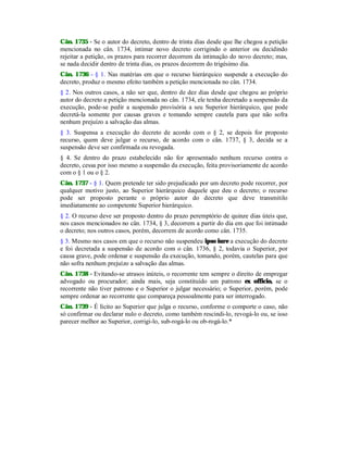 Cân. 1735 - Se o autor do decreto, dentro de trinta dias desde que lhe chegou a petição
mencionada no cân. 1734, intimar novo decreto corrigindo o anterior ou decidindo
rejeitar a petição, os prazos para recorrer decorrem da intimação do novo decreto; mas,
se nada decidir dentro de trinta dias, os prazos decorrem do trigésimo dia.
Cân. 1736 - § 1. Nas matérias em que o recurso hierárquico suspende a execução do
decreto, produz o mesmo efeito também a petição mencionada no cân. 1734.
§ 2. Nos outros casos, a não ser que, dentro de dez dias desde que chegou ao próprio
autor do decreto a petição mencionada no cân. 1734, ele tenha decretado a suspensão da
execução, pode-se pedir a suspensão provisória a seu Superior hierárquico, que pode
decretá-la somente por causas graves e tomando sempre cautela para que não sofra
nenhum prejuízo a salvação das almas.
§ 3. Suspensa a execução do decreto de acordo com o § 2, se depois for proposto
recurso, quem deve julgar o recurso, de acordo com o cân. 1737, § 3, decida se a
suspensão deve ser confirmada ou revogada.
§ 4. Se dentro do prazo estabelecido não for apresentado nenhum recurso contra o
decreto, cessa por isso mesmo a suspensão da execução, feita provisoriamente de acordo
com o § 1 ou o § 2.
Cân. 1737 - § 1. Quem pretende ter sido prejudicado por um decreto pode recorrer, por
qualquer motivo justo, ao Superior hierárquico daquele que deu o decreto; o recurso
pode ser proposto perante o próprio autor do decreto que deve transmitilo
imediatamente ao competente Superior hierárquico.
§ 2. O recurso deve ser proposto dentro do prazo peremptório de quinze dias úteis que,
nos casos mencionados no cân. 1734, § 3, decorrem a partir do dia em que foi intimado
o decreto; nos outros casos, porém, decorrem de acordo como cân. 1735.
§ 3. Mesmo nos casos em que o recurso não suspendeu ipso iure a execução do decreto
e foi decretada a suspensão de acordo com o cân. 1736, § 2, todavia o Superior, por
causa grave, pode ordenar e suspensão da execução, tomando, porém, cautelas para que
não sofra nenhum prejuízo a salvação das almas.
Cân. 1738 - Evitando-se atrasos inúteis, o recorrente tem sempre o direito de empregar
advogado ou procurador; ainda mais, seja constituído um patrono ex officio, se o
recorrente não tiver patrono e o Superior o julgar necessário; o Superior, porém, pode
sempre ordenar ao recorrente que compareça pessoalmente para ser interrogado.
Cân. 1739 - É lícito ao Superior que julga o recurso, conforme o comporte o caso, não
só confirmar ou declarar nulo o decreto, como também rescindi-lo, revogá-lo ou, se isso
parecer melhor ao Superior, corrigi-lo, sub-rogá-lo ou ob-rogá-lo.*
 