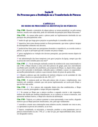 SSeeççããoo IIII
DDoo PPrroocceessssoo ppaarraa aa DDeessttiittuuiiççããoo oouu aa TTrraannssffeerrêênncciiaa ddee PPáárrooccooss
CAPÍTULO I
DO MODO DE PROCEDER NA DESTITUIÇÃO DE PÁROCOS
Cân. 1740 - Quando o ministério de algum pároco se tornar prejudicial, ou pelo menos
ineficaz, mesmo sem culpa dele, pode ser destituído da paróquia pelo Bispo diocesano.*
Cân. 1741 - As causas pelas quais o pároco pode ser legitimamente destituído de sua
paróquia são principalmente estas:
1º modo de agir que traga grave prejuízo ou perturbação à comunhão eclesial;
2º imperícia, bem como doença mental ou física permanente, que torne o pároco incapaz
de desempenhar utilmente seus deveres;
3º perda da boa fama junto aos paroquianos honrados e respeitáveis, ou aversão contra o
pároco, as quais se prevejam que não cessarão em pouco tempo;
4º grave negligência ou violação dos deveres paroquiais, que persista mesmo depois de
advertência;
5º má administração dos bens temporais com grave prejuízo da Igreja, sempre que não
se possa dar outro remédio para esse mal.*
Cân. 1742 - § 1. Se da instrução realizada constar da existência de causa mencionada no
cân 1740, o Bispo discuta a coisa com dois párocos do grupo, para isso estavelmente
escolhidos pelo conselho dos presbíteros, por proposta do Bispo; se, depois disso, julgar
que se deve proceder à destituição, indicados para a validade a causa e os argumentos,
aconselhe paternalmente o pároco a que renuncie dentro do prazo de quinze dias.
§ 2. Quanto a párocos que são membros de instituto religioso ou de sociedade de vida
apostólica, observe-se a prescrição do cân. 682, § 2.*
Cân. 1743 - A renúncia pode ser feita pelo pároco não só pura e simplesmente, mas
também sob condição, contanto que esta possa legitimamente ser aceita pelo Bispo e
que de fato seja aceita.
Cân. 1744 - § 1. Se o pároco não responder dentro dos dias estabelecidos, o Bispo
renove o convite, prorrogando o tempo útil para responder.
§ 2. Se constar ao Bispo que o pároco recebeu o segundo convite e não respondeu,
embora não detido por nenhum impedimento, ou se o pároco se recusa a renunciar, sem
apresentar nenhum motivo, o Bispo dê o decreto de destituição.
Cân. 1745 - Todavia, se o pároco contestar a causa apresentada e suas razões, alegando
motivos que ao Bispo parecem insuficientes, este, para agir validamente:
1º convide-o a reunir suas contestações num relatório escrito, tentando em vista os atos,
e a apresentar as provas em contrário, se as tiver;
2º depois, completada, se necessário, a instrução, pondere a coisa juntamente com os
párocos mencionados na cân. 1742, § 1, a não ser que, por impossibilidade deles, devam
ser designados outros;
 