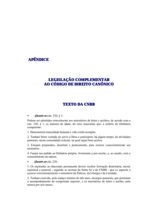 AAPPÊÊNNDDIICCEE
LLEEGGIISSLLAAÇÇÃÃOO CCOOMMPPLLEEMMEENNTTAARR
AAOO CCÓÓDDIIGGOO DDEE DDIIRREEIITTOO CCAANNÔÔNNIICCOO
TTEEXXTTOO DDAA CCNNBBBB
• Quanto ao cân. 230, § 1:
Podem ser admitidos estavelmente aos ministérios de leitor e acólitos, de acordo com o
cân. 230, § 1, os maiores de idade, do sexo masculino que, a critério do Ordinário
competente:
1. Demonstrem maturidade humana e vida cristã exemplar.
2. Tenham firme vontade de servir a Deus e participem, há algum tempo, de atividades
pastorais, numa comunidade eclesial, na qual sejam bem aceitos.
3. Estejam preparados, doutrinal e praticamente, para exercer conscientemente seu
ministério.
4. Façam seu pedido ao Ordinário próprio, livremente e por escrito, e, se casado, com o
consentimento da esposa.
• Quanto ao cân. 236:
1. Os aspirantes ao diaconato permanente devem receber formação doutrinária, moral,
espiritual e pastoral - segundo as normas da Santa Sé e da CNBB - que os capacite a
exercer convenientemente o ministério da Palavra, da Liturgia e da Caridade.
2. Tenham exercido, pelo espaço mínimo de três anos, encargos pastorais, que permitam
o acompanhamento do competente superior, e os ministérios de leitor e acólito, pelo
menos por seis meses.
 