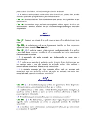 perde o ofício eclesiástico, salvo determinação contrária do direito.
§ 3. A perda do ofício que tiver obtido efeito deve ser notificada, quanto antes, a todos
aqueles a quem cabe qualquer direito à provisão desse ofício.
Cân. 185 - Pode-se conferir o título de emérito a quem perde o ofício por idade ou por
renúncia aceita.
Cân. 186 - Terminado o tempo prefixado ou completada a idade, a perda do ofício tem
efeito somente a partir do momento em que for comunicada por escrito pela autoridade
competente.*
Art. 1
Da renúncia
Cân. 187 - Qualquer um, cônscio de si, pode renunciar a um ofício eclesiástico por justa
causa.*
Cân. 188 - A renúncia por medo grave, injustamente incutido, por dolo ou por erro
substancial ou por simonia é ipso jure nula.*
Cân. 189 - § 1. A renúncia, para ser válida, necessite ou não de aceitação, deve ser feita
à autoridade à qual compete a provisão do ofício em questão, por escrito ou oralmente
diante de duas testemunhas.
§ 2. A autoridade não aceite renúncia não fundamentada em causa justa e
proporcionada.
§ 3. A renúncia que necessita de aceitação, se não for aceita dentro de três meses, não
tem nenhum valor; a que não necessita de aceitação produz efeito mediante a
comunicação do renunciante, feita de acordo com o direito.
§ 4. A renúncia, enquanto não tiver produzido efeito, pode ser revogada pelo
renunciante; uma vez produzido o efeito, não pode ser revogada, mas quem tiver
renunciado pode conseguir o ofício por outro título.*
Art. 2
Da transferência
Cân. 190 - § 1. A transferência só pode ser feita por quem tiver o direito de prover o
ofício que se perde e, simultaneamente, o ofício que se confere.
§ 2. Se a transferência se fizer contra a vontade do titular, requer-se uma causa grave, e,
ressalvado sempre o direito de expor as razões contrárias, observe-se o modo de
proceder prescrito pelo direito.
§ 3. A transferência, para produzir efeito, deve ser comunicada por escrito.*
Cân. 191 - § 1. Na transferência, o primeiro ofício vaga pela posse canônica do
segundo, salvo determinação do direito ou prescrição contrária da autoridade
competente.
§ 2. O transferido recebe a remuneração anexa ao primeiro ofício, até que tenha tomado
posse canônica do segundo.*
 