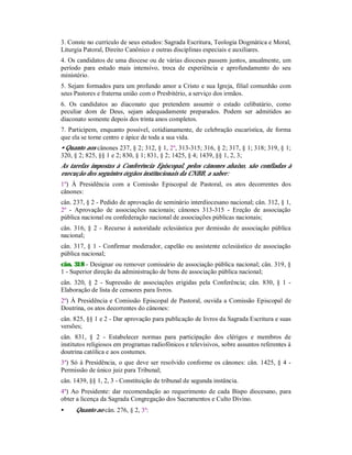 3. Conste no currículo de seus estudos: Sagrada Escritura, Teologia Dogmática e Moral,
Liturgia Patoral, Direito Canônico e outras disciplinas especiais e auxiliares.
4. Os candidatos de uma diocese ou de várias dioceses passem juntos, anualmente, um
período para estudo mais intensivo, troca de experiência e aprofundamento do seu
ministério.
5. Sejam formados para um profundo amor a Cristo e sua Igreja, filial comunhão com
seus Pastores e fraterna união com o Presbitério, a serviço dos irmãos.
6. Os candidatos ao diaconato que pretendem assumir o estado celibatário, como
peculiar dom de Deus, sejam adequadamente preparados. Podem ser admitidos ao
diaconato somente depois dos trinta anos completos.
7. Participem, enquanto possível, cotidianamente, de celebração eucarística, de forma
que ela se torne centro e ápice de toda a sua vida.
• Quanto aos cânones 237, § 2; 312, § 1, 2º, 313-315; 316, § 2; 317, § 1; 318; 319, § 1;
320, § 2; 825, §§ 1 e 2; 830, § 1; 831, § 2; 1425, § 4; 1439, §§ 1, 2, 3;
As tarefas impostas à Conferência Episcopal, pelos cânones abaixo, são confiadas à
execução dos seguintes órgãos institucionais da CNBB, a saber:
1º) À Presidência com a Comissão Episcopal de Pastoral, os atos decorrentes dos
cânones:
cân. 237, § 2 - Pedido de aprovação de seminário interdiocesano nacional; cân. 312, § 1,
2º - Aprovação de associações nacionais; cânones 313-315 - Ereção de associação
pública nacional ou confederação nacional de associações públicas nacionais;
cân. 316, § 2 - Recurso à autoridade eclesiástica por demissão de associação pública
nacional;
cân. 317, § 1 - Confirmar moderador, capelão ou assistente eclesiástico de associação
pública nacional;
cân. 318 - Designar ou remover comissário de associação pública nacional; cân. 319, §
1 - Superior direção da administração de bens de associação pública nacional;
cân. 320, § 2 - Supressão de associações erigidas pela Conferência; cân. 830, § 1 -
Elaboração de lista de censores para livros.
2º) À Presidência e Comissão Episcopal de Pastoral, ouvida a Comissão Episcopal de
Doutrina, os atos decorrentes do cânones:
cân. 825, §§ 1 e 2 - Dar aprovação para publicação de livros da Sagrada Escritura e suas
versões;
cân. 831, § 2 - Estabelecer normas para participação dos clérigos e membros de
institutos religiosos em programas radiofônicos e televisivos, sobre assuntos referentes à
doutrina católica e aos costumes.
3º) Só à Presidência, o que deve ser resolvido conforme os cânones: cân. 1425, § 4 -
Permissão de único juiz para Tribunal;
cân. 1439, §§ 1, 2, 3 - Constituição de tribunal de segunda instância.
4º) Ao Presidente: dar recomendação ao requerimento de cada Bispo diocesano, para
obter a licença da Sagrada Congregação dos Sacramentos e Culto Divino.
• Quanto ao cân. 276, § 2, 3º:
 