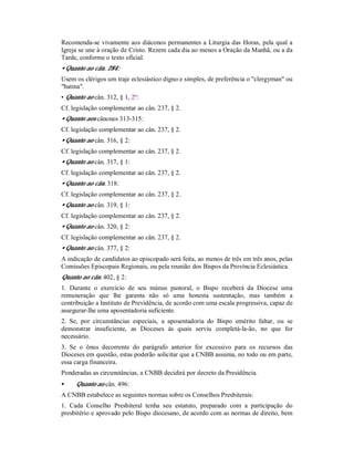 Recomenda-se vivamente aos diáconos permanentes a Liturgia das Horas, pela qual a
Igreja se une à oração de Cristo. Rezem cada dia ao menos a Oração da Manhã, ou a da
Tarde, conforme o texto oficial.
• Quanto ao cân. 284:
Usem os clérigos um traje eclesiástico digno e simples, de preferência o "clergyman" ou
"batina".
• Quanto ao cân. 312, § 1, 2º:
Cf. legislação complementar ao cân. 237, § 2.
• Quanto aos cânones 313-315:
Cf. legislação complementar ao cân. 237, § 2.
• Quanto ao cân. 316, § 2:
Cf. legislação complementar ao cân. 237, § 2.
• Quanto ao cân. 317, § 1:
Cf. legislação complementar ao cân. 237, § 2.
• Quanto ao cân. 318:
Cf. legislação complementar ao cân. 237, § 2.
• Quanto ao cân. 319, § 1:
Cf. legislação complementar ao cân. 237, § 2.
• Quanto ao cân. 320, § 2:
Cf. legislação complementar ao cân. 237, § 2.
• Quanto ao cân. 377, § 2:
A indicação de candidatos ao episcopado será feita, ao menos de três em três anos, pelas
Comissões Episcopais Regionais, ou pela reunião dos Bispos da Província Eclesiástica.
Quanto ao cân. 402, § 2:
1. Durante o exercício de seu múnus pastoral, o Bispo receberá da Diocese uma
remuneração que lhe garanta não só uma honesta sustentação, mas também a
contribuição a Instituto de Previdência, de acordo com uma escala progressiva, capaz de
assegurar-lhe uma aposentadoria suficiente.
2. Se, por circunstâncias especiais, a aposentadoria do Bispo emérito faltar, ou se
demonstrar insuficiente, as Dioceses às quais serviu completá-la-ão, no que for
necessário.
3. Se o ônus decorrente do parágrafo anterior for excessivo para os recursos das
Dioceses em questão, estas poderão solicitar que a CNBB assuma, no todo ou em parte,
essa carga financeira.
Ponderadas as circunstâncias, a CNBB decidirá por decreto da Presidência.
• Quanto ao cân. 496:
A CNBB estabelece as seguintes normas sobre os Conselhos Presbiterais:
1. Cada Conselho Presbiteral tenha seu estatuto, preparado com a participação do
presbitério e aprovado pelo Bispo diocesano, de acordo com as normas de direito, bem
 