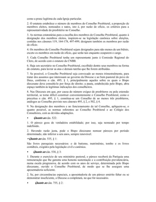 como a praxe legítima de cada Igreja particular.
2. O estatuto estabelece o número de membros do Conselho Presbiteral, a proporção de
membros eleitos, nomeados e natos, isto é, por razão de ofício, os critérios para a
representatividade do presbitério no Conselho.
3. As normas estatutárias para a escolha dos membros do Conselho Presbiteral, quanto à
designação dos membros eleitos, inspirem-se na legislação canônica sobre eleições,
contidas nos cânones 119, 164-178, 497-499; designem também os membros por razão
de ofício.
4. Os membros do Conselho Presbiteral sejam designados para não menos de um biênio,
exceto os membros em razão de ofício, que serão tais enquanto ocuparem o cargo.
5. Cada Conselho Presbiteral tenha um representante junto à Comissão Regional do
Clero, de acordo com o estatuto da CNBB.
6. Haja um secretário no Conselho Presbiteral, escolhido dentre seus membros na forma
do estatuto, para lavrar as atas e demais tarefas que lhe forem atribuídas.
7. Se possível, o Conselho Presbiteral seja convocado ao menos trimestralmente, para
tratar dos assuntos que interessam ao governo da Diocese e ao bem pastoral do povo de
Deus, conforme o cân. 495, § 1, principalmente aqueles sobre os quais o Bispo
diocesano deva consultá-lo por força do direito; a pauta, estabelecida pelo Bispo, abra
espaço também às legítimas indicações dos conselheiros.
8. Nas Dioceses em que, por causa do número exíguo de presbíteros ou pela extensão
territorial, se torne difícil constituir convenientemente o Conselho Presbiteral, como o
preceitua o cân. 495, § 1, constitua-se um Conselho de ao menos três presbíteros,
análogos ao Conselho previsto nos cânones 495, § 2, e 502, § 4.
9. Na designação dos membros e no funcionamento de tal Conselho, apliquem-se, o
quanto possível, as normas referentes ao Conselho Presbiteral e ao Colégio dos
Consultores, com as devidas adaptações.
• Quanto ao cân. 522:
1. O pároco goza de verdadeira estabilidade; por isso, seja nomeado por tempo
indefinido.
2. Havendo razão justa, pode o Bispo diocesano nomear párocos por período
determinado, não inferior a seis anos, sempre renovável.
• Quanto ao cân. 535, § 1:
São livros paroquiais necessários: o de batismo, matrimônio, tombo e os livros
contábeis, exigidos pela legislação civil e canônica.
• Quanto ao cân. 538, § 3:
1. Durante o exercício de seu ministério pastoral, o pároco receberá da Paróquia uma
remuneração que lhe garanta uma honesta sustentação e a contribuição previdenciária,
numa escala progressiva, de acordo com os anos de serviço, determinada pelo Bispo
diocesano, ouvido o Conselho Presbiteral, de modo que se lhe assegure uma
aposentadoria suficiente.
2. Se, por circunstâncias especiais, a aposentadoria de um pároco emérito faltar ou se
demonstrar insuficiente, a Diocese a completará, no que for necessário.
• Quanto ao cân. 755, § 2:
 