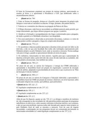 O Setor de Ecumenismo preparará um projeto de normas práticas, aproveitando os
estudos já feitos, e o apresentará à Presidência e CEP, que deliberarão sobre o
encaminhamento ulterior.
• Quanto ao cân. 766:
1. Entre as formas de pregação, destaca-se a homilia, parte integrante da própria ação
litúrgica e reservada ao sacerdote ou diácono. O leigo, portanto, não poderá fazê-la.
2. Valorize-se o ministério dos diáconos na pregação da Palavra de Deus.
3. O Bispo diocesano, onde houver necessidade ou utilidade pastoral, pode permitir, por
tempo determinado, que leigos idôneos preguem nas igrejas e oratórios.
4. Atenda-se à formação e acompanhamento dos leigos comissionados para a pregação,
de modo a garantir-se a fidelidade à doutrina e sua integridade.
5. Em casos particulares e observadas as prescrições diocesanas, o pároco e o reitor de
igreja podem confiar a pregação a leigos de comprovada idoneidade.
• Quanto ao cân. 772, § 2:
1. Os sacerdotes e diáconos podem apresentar a doutrina cristã, por meio do rádio ou da
televisão, a não ser que esta faculdade lhes tenha sido restringida expressamente pelo
Ordinário próprio ou pelo Ordinário local, onde se encontra a emissora. Norma análoga
vale para os leigos, quando se apresentarem falando em nome da igreja.
2. Os ordinários, mencionados no item anterior, vigiarão para que a apresentação da
doutrina cristã pelo rádio e pela televisão não cause divisão indevida ou escândalo, não
só na própria circunscrição, mas também nas outras.
• Quanto ao cân. 788, § 3:
No prazo de um ano, os setores de Catequese e Liturgia da CNBB elaborarão e
apresentarão à Assembléia Geral um projeto de organização e pastoral da iniciação
cristã de adultos, adaptando às peculiaridades de nosso meio o que se prescreve no "Rito
da Iniciação Cristã de Adultos".
• Quanto ao cân. 804, § 1:
No prazo de um ano, os setores de Catequese e Educação elaborarão e apresentarão à
Assembléia Geral da CNBB um projeto de normas e diretrizes, em nível nacional, sobre
a educação religiosa nas escolas, quer públicas, quer particulares.
• Quanto ao cân. 825, §§ 1, 2:
Cf. legislação complementar ao cân. 237, § 2.
• Quanto ao cân. 830, § 1:
Cf. legislação complementar ao cân. 237, § 2.
• Quanto ao cân. 831, § 2:
Além do que foi disposto, quanto ao cân. 722, § 2, os clérigos e membros de institutos
de vida consagrada ou das sociedades de vida apostólica podem participar de programas
radiofônicos ou televisivos, sobre assuntos referentes à doutrina católica e aos costumes,
a não ser que uma proibição expressa tenha sido baixada pelo superior maior próprio ou
pelo Ordinário local de onde se encontra a emissora. Fora do caso de urgente
necessidade, a participação em tais programas deverá ser comunicada previamente às
mencionadas autoridades (cf. ainda legislação complementar ao cân. 237, § 2).
 