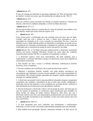 • Quanto ao cân. 851:
O setor de Liturgia providenciará as oportunas adaptações do "Rito da Iniciação Cristã
de Adultos", levando em conta o que foi estabelecido em relação ao cân. 788, § 3.
• Quanto ao cân. 854:
Entre nós continua a praxe de batizar por infusão; no entanto, permite-se o batismo por
imersão, onde houver condições adequadas, a critério do Bispo diocesano.
• Quanto ao cân. 877, § 3:
Na inscrição do filhos adotivos, constará não só o nome do adotante, mas também o dos
pais naturais, sempre que assim conste do registro civil.
• Quanto ao cân. 891:
Como norma geral, a confirmação não seja conferida antes dos doze anos de idade.
Contudo, mais que com o número de anos, o Pastor deve preocupar-se com a
maturidade do crismando na fé e com a inserção na comunidade. Por isso, a juízo do
Ordinário local, a idade indicada poderá ser diminuída ou aumentada, de acordo com as
circunstâncias do crismando, permanecendo a obrigação de confirmar os fiéis ainda não
confirmados que se encontrem em perigo de morte, seja qual for sua idade.
Quanto ao cân. 961, § 2:O Bispo diocesano poderá permitir a absolvição sacramental
coletiva sem prévia confissão individual, levando em conta, além das condições
requeridas pelos cânones 960-963, as seguintes recomendações e critérios:
1. A absolvição coletiva, como meio extraordinário, não pode suplantar, pura e
simplesmente, a confissão individual e íntegra com absolvição, único meio ordinário de
reconciliação sacramental.
2. Para facilitar aos fiéis o acesso à confissão individual, estabeleçam-se horários
favoráveis, fixos e freqüentes.
3. Fora das condições que a justificam, não se pode dar absolvição coletiva.
4. Ministros e penitentes poderão, contudo, sem culpa própria, encontrar-se em
circunstâncias que legitimam o recurso, mesmo repetido, a esse meio extraordinário de
reconciliação. Não se pode, portanto, ignorando tais situações, impedir simplesmente ou
restringir seu emprego pastoral.
5. A absolvição sacramental coletiva seja precedida de adequada catequese e preparação
comunitária, não omitindo a advertência de que os fiéis, para receber validamente a
absolvição, devem estar dispostos e com o propósito de, no tempo devido, confessar-se
individualmente dos pecados graves que não puderem confessar.
6. Para dar licitamente a absolvição coletiva, fora do perigo de morte, não basta que em
vista do número de penitentes os confessores sejam insuficientes para atendêlos na
forma devida, em espaço de tempo razoável. Requer-se, além disso, que sem a
absolvição coletiva esses fiéis, sem culpa própria, permaneceriam, por cerca de um mês,
privados do perdão sacramental ou da comunhão; ou lhes seria muito penoso ficar sem
esses sacramentos.
• Quanto ao cân. 964, § 2:
1. O local apropriado para ouvir confissões seja normalmente o confessionário
tradicional, ou outro recinto conveniente expressamente preparado para essa finalidade.
2. Haja também local apropriado, discreto, claramente indicado e de fácil acesso, de
 