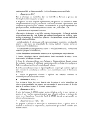 modo que os fiéis se sintam convidados à prática do sacramento da penitência.
• Quanto ao cân. 1067:
Para a celebração do matrimônio deve ser instruído na Paróquia o processo de
habilitação matrimonial, como se segue:
1. O pároco, ou quem responde legitimamente pela paróquia ou comunidade, tenha
obrigatoriamente um colóquio pessoal com cada um dos nubentes separadamente, para
comprovar se gozam de plena liberdade e se estão livres de qualquer impedimento ou
proibição canônica, notadamente quanto aos cânones 1071, 1083-1094, 1124.
2. Apresentem-se os seguintes documentos:
- Formulário devidamente preenchido, contendo dados pessoais e declaração assinada
pelos nubentes que não estão detidos por qualquer impedimento ou proibição e que
aceitam o sacramento do matrimônio, tal como a Igreja católica o entende, incluindo a
unidade e indissolubilidade.
- certidão autêntica de batismo, expedida expressamente para casamento e com data não
anterior a seis meses da apresentação da mesma, incluindo eventuais anotações
marginais do livro de batizados;
- atestado de óbito do cônjuge anterior, quando se trata de nubente viúvo; - comprovante
de habilitação para casamento civil;
- outros documentos eventualmente necessários, ou requeridos pelo Bispo diocesano.
3. Quanto a proclamas: faça-se a publicação do futuro matrimônio, no modo e prazo
determinados pelo Bispo diocesano.
4. Se um dos nubentes residir em outra Paróquia ou Diocese, diferente daquela em que
for instituído o processo de habilitação matrimonial, serão recolhidas informações e se
farão os proclamas também na Paróquia daquele nubente.
5. Se for constatada a existência de algum impedimento ou proibição canônica, o pároco
deve comunicá-la aos nubentes e, conforme o caso, encaminhar o pedido de dispensa ou
de licença.
6. Cuide-se da preparação doutrinal e espiritual dos nubentes, conforme as
determinações concretas de cada Diocese.
• Quanto ao cân. 1083, § 2:
Sem licença do Bispo diocesano, fora do caso de urgente e estrita necessidade, os
párocos ou seus delegados não assistam aos matrimônios de homens menores de dezoito
anos ou de mulheres menores de dezesseis anos completos.
• Quanto ao cân. 1120:
O setor de Liturgia da CNBB estudará a conveniência e, se for o caso, elaborará o
projeto de um ritual do matrimônio próprio para o Brasil, conforme os costumes do
nosso povo. Na próxima Assembléia Geral da CNBB, deverá ser apresentado um
informe sobre este assunto.
• Quanto aos cânones 1126 e 1129:
Ao preparar o processo de habilitação de matrimônios mistos, o pároco pedirá e
receberá as declarações e compromissos, preferivelmente por escrito e assinados pelo
nubente católico.
 