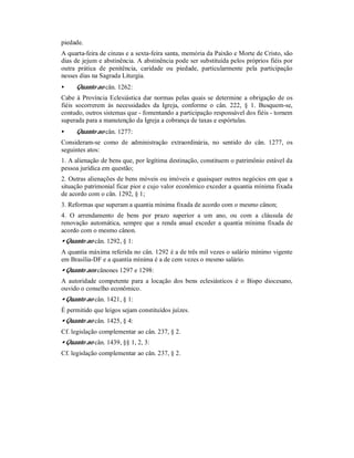 piedade.
A quarta-feira de cinzas e a sexta-feira santa, memória da Paixão e Morte de Cristo, são
dias de jejum e abstinência. A abstinência pode ser substituída pelos próprios fiéis por
outra prática de penitência, caridade ou piedade, particularmente pela participação
nesses dias na Sagrada Liturgia.
• Quanto ao cân. 1262:
Cabe à Província Eclesiástica dar normas pelas quais se determine a obrigação de os
fiéis socorrerem às necessidades da Igreja, conforme o cân. 222, § 1. Busquem-se,
contudo, outros sistemas que - fomentando a participação responsável dos fiéis - tornem
superada para a manutenção da Igreja a cobrança de taxas e espórtulas.
• Quanto ao cân. 1277:
Consideram-se como de administração extraordinária, no sentido do cân. 1277, os
seguintes atos:
1. A alienação de bens que, por legítima destinação, constituem o patrimônio estável da
pessoa jurídica em questão;
2. Outras alienações de bens móveis ou imóveis e quaisquer outros negócios em que a
situação patrimonial ficar pior e cujo valor econômico exceder a quantia mínima fixada
de acordo com o cân. 1292, § 1;
3. Reformas que superam a quantia mínima fixada de acordo com o mesmo cânon;
4. O arrendamento de bens por prazo superior a um ano, ou com a cláusula de
renovação automática, sempre que a renda anual exceder a quantia mínima fixada de
acordo com o mesmo cânon.
• Quanto ao cân. 1292, § 1:
A quantia máxima referida no cân. 1292 é a de três mil vezes o salário mínimo vigente
em Brasília-DF e a quantia mínima é a de cem vezes o mesmo salário.
• Quanto aos cânones 1297 e 1298:
A autoridade competente para a locação dos bens eclesiásticos é o Bispo diocesano,
ouvido o conselho econômico.
• Quanto ao cân. 1421, § 1:
É permitido que leigos sejam constituídos juízes.
• Quanto ao cân. 1425, § 4:
Cf. legislação complementar ao cân. 237, § 2.
• Quanto ao cân. 1439, §§ 1, 2, 3:
Cf. legislação complementar ao cân. 237, § 2.
 