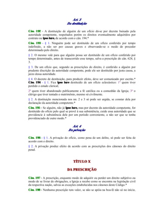 Art. 3
Da destituição
Cân. 192 - A destituição de alguém de um ofício dá-se por decreto baixado pela
autoridade competente, respeitados porém os direitos eventualmente adquiridos por
contrato ou ipso iure, de acordo com o cân. 194.*
Cân. 193 - § 1. Ninguém pode ser destituído de um ofício conferido por tempo
indefinido, a não ser por causas graves e observando-se o modo de proceder
determinado pelo direito.
§ 2. O mesmo vale para que alguém possa ser destituído de um ofício conferido por
tempo determinado, antes de transcorrido esse tempo, salva a prescrição do cân. 624, §
3.
§ 3. De um ofício que, segundo as prescrições do direito, é conferido a alguém por
prudente discrição da autoridade competente, pode ele ser destituído por justa causa, a
juízo dessa autoridade.
§ 4. O decreto de destituição, para produzir efeito, deve ser comunicado por escrito.*
Cân. 194 - § 1. Fica ipso iure destituído de um ofício eclesiástico: 1º quem tiver
perdido o estado clerical;
2º quem tiver abandonado publicamente a fé católica ou a comunhão da Igreja; 3º o
clérigo que tiver tentado o matrimônio, mesmo só civilmente.
§ 2. A destituição mencionada nos nn. 2 e 3 só pode ser urgida, se constar dela por
declaração da autoridade competente.*
Cân. 195 - Se alguém, não já ipso iure, mas por decreto da autoridade competente, for
destituído do ofício pelo qual se provê à sua subsistência, cuide essa autoridade que se
providencie à subsistência dele por um período conveniente, a não ser que se tenha
providenciado de outro modo.*
Art. 4
Da privação
Cân. 196 - § 1. A privação do ofício, como pena de um delito, só pode ser feita de
acordo com o direito.
§ 2. A privação produz efeito de acordo com as prescrições dos cânones do direito
penal.
TÍTULO X
DA PRESCRIÇÃO
Cân. 197 - A prescrição, enquanto modo de adquirir ou perder um direito subjetivo ou
modo de se livrar de obrigações, a Igreja a recebe como se encontra na legislação civil
da respectiva nação, salvas as exceções estabelecidas nos cânones deste Código.*
Cân. 198 - Nenhuma prescrição tem valor, se não se apóia na boa-fé não só no início,
 