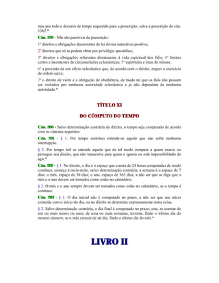 mas por todo o decurso de tempo requerido para a prescrição, salva a prescrição do cân.
1362.*
Cân. 199 - Não são passíveis de prescrição:
1º direitos e obrigações decorrentes de lei divina natural ou positiva;
2º direitos que só se podem obter por privilégio apostólico;
3º direitos e obrigações referentes diretamente à vida espiritual dos fiéis; 4º limites
certos e incontestes de circunscrições eclesiásticas; 5º espórtulas e ônus de missas;
6º a provisão de um ofício eclesiástico que, de acordo com o direito, requer o exercício
de ordem sacra;
7º o direito de visita e a obrigação de obediência, de modo tal que os fiéis não possam
ser visitados por nenhuma autoridade eclesiástica e já não dependam de nenhuma
autoridade.*
TÍTULO XI
DO CÔMPUTO DO TEMPO
Cân. 200 - Salvo determinação contrária do direito, o tempo seja computado de acordo
com os cânones seguintes.
Cân. 201 - § 1. Por tempo contínuo entende-se aquele que não sofre nenhuma
interrupção.
§ 2. Por tempo útil se entende aquele que de tal modo compete a quem exerce ou
persegue seu direito, que não transcorre para quem o ignora ou está impossibilitado de
agir.*
Cân. 202 - § 1. No direito, o dia é o espaço que consta de 24 horas computadas de modo
contínuo; começa à meia-noite, salvo determinação contrária; a semana é o espaço de 7
dias; o mês, espaço de 30 dias; o ano, espaço de 365 dias; a não ser que se diga que o
mês e o ano devem ser tomados como estão no calendário.
§ 2. O mês e o ano sempre devem ser tomados como estão no calendário, se o tempo é
contínuo.
Cân. 203 - § 1. O dia inicial não é computado no prazo, a não ser que seu início
coincida com o início do dia, ou no direito se determine expressamente outra coisa.
§ 2. Salvo determinação contrária, o dia final é computado no prazo; este, se constar de
um ou mais meses ou anos, de uma ou mais semanas, termina, findo o último dia do
mesmo número; se o mês carecer de tal dia, findo o último dia do mês.*
LLIIVVRROO IIII
 