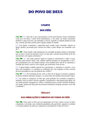 DDOO PPOOVVOO DDEE DDEEUUSS
II PPAARRTTEE
DDOOSS FFIIÉÉIISS
Cân. 204 - § 1. Fiéis são os que, incorporados a Cristo pelo batismo, foram constituídos
como povo de Deus e assim, feitos participantes, a seu modo, do múnus sacerdotal,
profético e régio de Cristo, são chamados a exercer, segundo a condição própria de cada
um, a missão que Deus confiou para a Igreja cumprir no mundo.
§ 2. Essa Igreja, constituída e organizada neste mundo como sociedade, subsiste na
Igreja católica, governada pelo sucessor de Pedro e pelos Bispos em comunhão com
ele.*
Cân. 205 - Neste mundo, estão plenamente na comunhão da Igreja católica os batizados
que se unem a Cristo na estrutura visível, ou seja, pelos vínculos da profissão da fé, dos
sacramentos e do regime eclesiástico.*
Cân. 206 - § 1. Por razão especial, ligam-se à Igreja os catecúmenos, a saber, os que,
movidos pelo Espírito Santo, com vontade explícita desejam ser incorporados a ela e,
por conseqüência, por esse próprio desejo, como também pela vida de fé, esperança e
caridade que levam, unem-se com a Igreja, que cuida deles como já seus.
§ 2. A Igreja dedica cuidado especial aos catecúmenos e, enquanto os convida a viver
uma vida evangélica e os introduz na celebração dos ritos sagrados, já lhes concede
diversas prerrogativas, que são próprias dos cristãos.*
Cân. 207 - § 1. Por instituição divina, entre os fiéis, há na Igreja os ministros sagrados,
no direito também chamados clérigos; e os outros fiéis são também denominados leigos.
§ 2. Em ambas as categorias, há fiéis que, pela profissão dos conselhos evangélicos,
mediante votos ou outros vínculos sagrados, reconhecidos e sancionados pela Igreja, em
seu modo peculiar consagram-se a Deus e contribuem para a missão salvífica da Igreja;
seu estado, embora não faça parte da estrutura hierárquica da Igreja, pertence a sua vida
e santidade.*
TÍTULO I
DAS OBRIGAÇÕES E DIREITOS DE TODOS OS FIÉIS
Cân. 208 - Entre todos os fiéis, por sua regeneração em Cristo, vigora, no que se refere
à dignidade e atividade, uma verdadeira igualdade, pela qual todos, segundo a condição
e os múnus próprios de cada um, cooperam na construção do Corpo de Cristo.*
 