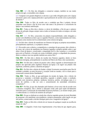 Cân. 209 - § 1. Os fiéis são obrigados a conservar sempre, também no seu modo
próprio de agir, a comunhão com a Igreja.
§ 2. Cumpram com grande diligência os deveres a que estão obrigados para com a Igreja
universal e para com a Igreja particular à qual pertencem de acordo com as prescrições
do direito.*
Cân. 210 - Todos os fiéis, de acordo com a condição que lhes é própria, devem
empenhar suas forças a fim de levar uma vida santa e de promover o crescimento da
Igreja e sua contínua santificação.
Cân. 211 - Todos os fiéis têm o direito e o dever de trabalhar, a fim de que o anúncio
divino da salvação chegue sempre mais a todos os homens de todos os tempos e de todo
o mundo.*
Cân. 212 - § 1. Os fiéis, conscientes da própria responsabilidade, estão obrigados a
aceitar com obediência cristã o que os sagrados Pastores, como representantes de Cristo,
declaram como mestres da fé ou determinam como reitores da Igreja.
§ 2. Os fiéis têm o direito de manifestar aos Pastores da Igreja as próprias necessidades,
principalmente espirituais, e os próprios anseios.
§ 3. De acordo com a ciência, a competência e o prestígio de que gozam, têm o direito e,
às vezes, até o dever de manifestar aos Pastores sagrados a própria opinião sobre o que
afeta o bem da Igreja e, ressalvando a integridade da fé e dos costumes e a reverência
para com os Pastores, e levando em conta a utilidade comum e a dignidade das pessoas,
dêem a conhecer essa sua opinião também aos outros fiéis.*
Cân. 213 - Os fiéis têm o direito de receber dos Pastores sagrados, dentre os bens
espirituais da Igreja, principalmente os auxílios da Palavra de Deus e dos sacramentos.
Cân. 214 - Os fiéis têm o direito de prestar culto a Deus segundo as determinações do
próprio rito aprovado pelos legítimos Pastores da Igreja e de seguir sua própria vida
espiritual, conforme, porém, à doutrina da Igreja.*
Cân. 215 - Os fiéis têm o direito de fundar e dirigir livremente associações para fins de
caridade e piedade, ou para favorecer a vocação cristã no mundo, e de se reunir para a
consecução comum dessas finalidades.*
Cân. 216 - Todos os fiéis, já que participam da missão da Igreja, têm o direito de
promover e sustentar a atividade apostólica, segundo o próprio estado e condição,
também com iniciativas próprias; nenhuma iniciativa, porém, reivindique para si o
nome de católica, a não ser com o consentimento da autoridade eclesiástica
competente.*
Cân. 217 - Os fiéis, já que são chamados pelo batismo a levar uma vida de acordo com
a doutrina evangélica, têm o direito à educação cristã, pela qual sejam devidamente
instruídos para a consecução da maturidade da pessoa humana e, ao mesmo tempo, para
o conhecimento e a vivência do mistério da salvação.*
Cân. 218 - Os que se dedicam ao estudo das ciências sagradas gozam da justa liberdade
de pesquisar e de manifestar com prudência o próprio pensamento sobre aquilo em que
são peritos, conservando o devido obséquio para com o magistério da Igreja.*
Cân. 219 - Todos os fiéis têm o direito de ser imunes de qualquer coação na escolha do
estado de vida.*
Cân. 220 - A ninguém é lícito lesar ilegitimamente a boa fama de que alguém goza,
 