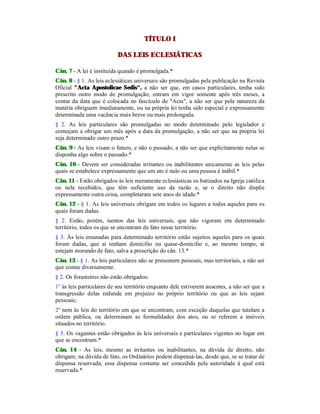 TÍTULO I
DAS LEIS ECLESIÁTICAS
Cân. 7 - A lei é instituída quando é promulgada.*
Cân. 8 - § 1. As leis eclesiáticas universais são promulgadas pela publicação na Revista
Oficial "Acta Apostolicae Sedis", a não ser que, em casos particulares, tenha sido
prescrito outro modo de promulgação; entram em vigor somente após três meses, a
contar da data que é colocada no fascículo de "Acta", a não ser que pela natureza da
matéria obriguem imediatamente, ou na própria lei tenha sido especial e expressamente
determinada uma vacância mais breve ou mais prolongada.
§ 2. As leis particulares são promulgadas no modo determinado pelo legislador e
começam a obrigar um mês após a data da promulgação, a não ser que na própria lei
seja determinado outro prazo.*
Cân. 9 - As leis visam o futuro, e não o passado, a não ser que explicitamente nelas se
disponha algo sobre o passado.*
Cân. 10 - Devem ser consideradas irritantes ou inabilitantes unicamente as leis pelas
quais se estabelece expressamente que um ato é nulo ou uma pessoa é inábil.*
Cân. 11 - Estão obrigados às leis meramente eclesiásticas os batizados na Igreja católica
ou nela recebidos, que têm suficiente uso da razão e, se o direito não dispõe
expressamente outra coisa, completaram sete anos de idade.*
Cân. 12 - § 1. As leis universais obrigam em todos os lugares a todos aqueles para os
quais foram dadas.
§ 2. Estão, porém, isentos das leis universais, que não vigoram em determinado
território, todos os que se encontram de fato nesse território.
§ 3. Às leis emanadas para determinado território estão sujeitos aqueles para os quais
foram dadas, que aí tenham domicílio ou quase-domicilio e, ao mesmo tempo, aí
estejam morando de fato, salva a prescrição do cân. 13.*
Cân. 13 - § 1. As leis particulares não se presumem pessoais, mas territoriais, a não ser
que conste diversamente.
§ 2. Os forasteiros não estão obrigados:
1º às leis particulares de seu território enquanto dele estiverem ausentes, a não ser que a
transgressão delas redunde em prejuízo no próprio território ou que as leis sejam
pessoais;
2º nem às leis do território em que se encontram, com exceção daquelas que tutelam a
ordem pública, ou determinam as formalidades dos atos, ou se referem a imóveis
situados no território.
§ 3. Os vagantes estão obrigados às leis universais e particulares vigentes no lugar em
que se encontram.*
Cân. 14 - As leis, mesmo as irritantes ou inabilitantes, na dúvida de direito, não
obrigam; na dúvida de fato, os Ordinários podem dispensá-las, desde que, se se tratar de
dispensa reservada, essa dispensa costume ser concedida pela autoridade à qual está
reservada.*
 