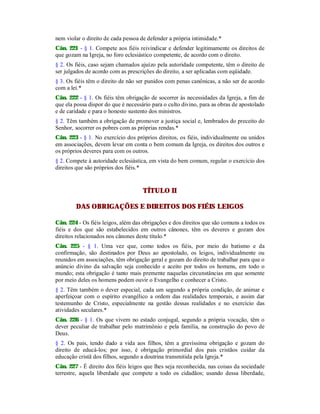 nem violar o direito de cada pessoa de defender a própria intimidade.*
Cân. 221 - § 1. Compete aos fiéis reivindicar e defender legitimamente os direitos de
que gozam na Igreja, no foro eclesiástico competente, de acordo com o direito.
§ 2. Os fiéis, caso sejam chamados ajuízo pela autoridade competente, têm o direito de
ser julgados de acordo com as prescrições do direito, a ser aplicadas com eqüidade.
§ 3. Os fiéis têm o direito de não ser punidos com penas canônicas, a não ser de acordo
com a lei.*
Cân. 222 - § 1. Os fiéis têm obrigação de socorrer às necessidades da Igreja, a fim de
que ela possa dispor do que é necessário para o culto divino, para as obras de apostolado
e de caridade e para o honesto sustento dos ministros.
§ 2. Têm também a obrigação de promover a justiça social e, lembrados do preceito do
Senhor, socorrer os pobres com as próprias rendas.*
Cân. 223 - § 1. No exercício dos próprios direitos, os fiéis, individualmente ou unidos
em associações, devem levar em conta o bem comum da Igreja, os direitos dos outros e
os próprios deveres para com os outros.
§ 2. Compete à autoridade eclesiástica, em vista do bem comum, regular o exercício dos
direitos que são próprios dos fiéis.*
TÍTULO II
DAS OBRIGAÇÕES E DIREITOS DOS FIÉIS LEIGOS
Cân. 224 - Os fiéis leigos, além das obrigações e dos direitos que são comuns a todos os
fiéis e dos que são estabelecidos em outros cânones, têm os deveres e gozam dos
direitos relacionados nos cânones deste título.*
Cân. 225 - § 1. Uma vez que, como todos os fiéis, por meio do batismo e da
confirmação, são destinados por Deus ao apostolado, os leigos, individualmente ou
reunidos em associações, têm obrigação geral e gozam do direito de trabalhar para que o
anúncio divino da salvação seja conhecido e aceito por todos os homens, em todo o
mundo; esta obrigação é tanto mais premente naquelas circunstâncias em que somente
por meio deles os homens podem ouvir o Evangelho e conhecer a Cristo.
§ 2. Têm também o dever especial, cada um segundo a própria condição, de animar e
aperfeiçoar com o espírito evangélico a ordem das realidades temporais, e assim dar
testemunho de Cristo, especialmente na gestão dessas realidades e no exercício das
atividades seculares.*
Cân. 226 - § 1. Os que vivem no estado conjugal, segundo a própria vocação, têm o
dever peculiar de trabalhar pelo matrimônio e pela família, na construção do povo de
Deus.
§ 2. Os pais, tendo dado a vida aos filhos, têm a gravíssima obrigação e gozam do
direito de educá-los; por isso, é obrigação primordial dos pais cristãos cuidar da
educação cristã dos filhos, segundo a doutrina transmitida pela Igreja.*
Cân. 227 - É direito dos fiéis leigos que lhes seja reconhecida, nas coisas da sociedade
terrestre, aquela liberdade que compete a todo os cidadãos; usando dessa liberdade,
 