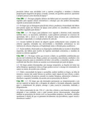 procurem imbuir suas atividades com o espírito evangélico e atendam à doutrina
proposta pelo magistério da Igreja, evitando, contudo, em questões opináveis, apresentar
o próprio parecer como doutrina da Igreja.*
Cân. 228 - § 1. Os leigos julgados idôneos são hábeis para ser assumidos pelos Pastores
sagrados para aqueles ofícios eclesiásticos e encargos que eles podem desempenhar,
segundo as prescrições do direito.
§ 2. Os leigos que se distinguem pela devida ciência, prudência e honestidade são hábeis
para prestar ajuda aos Pastores da Igreja como peritos ou conselheiros, também em
conselhos regulados pelo direito.*
Cân. 229 - § 1. Os leigos, para poderem viver segundo a doutrina cristã, anunciála
também eles e, se necessário, defendê-la, e para poderem participar no exercício do
apostolado, têm o dever e o direito de adquirir dessa doutrina um conhecimento
adaptado à capacidade e à condição próprias de cada um.
§ 2. Gozam também do direito de adquirir aquele conhecimento mais completo nas
ciências sagradas, ensinadas nas universidades e faculdades eclesiásticas ou nos
institutos de ciências religiosas, aí freqüentando aulas e obtendo graus acadêmicos.
§ 3. Assim também, observando-se as disposições estabelecidas no tocante à idoneidade
requerida, são hábeis para receber da legítima autoridade eclesiástica o mandato de
ensinar as ciências sagradas.*
Cân. 230 - § 1. Os leigos varões que tiverem a idade e as qualidades estabelecidas por
decreto da Conferência dos Bispos, podem ser assumidos estavelmente, mediante o rito
litúrgico prescrito, para os ministérios de leitor e de acólito; o ministério, porém, a eles
conferido não lhes dá o direito ao sustento ou à remuneração por parte da Igreja.
§ 2. Os leigos podem desempenhar, por encargo temporário, as funções de leitor nas
ações litúrgicas; igualmente todos os leigos podem exercer o encargo de comentador, de
cantor ou outros, de acordo com o direito.
§ 3. Onde a necessidade da Igreja o aconselhar, podem também os leigos, na falta de
ministros, mesmo não sendo leitores ou acólitos, suprir alguns de seus ofícios, a saber,
exercer o ministério da palavra, presidir às orações litúrgicas, administrar o batismo e
distribuir a sagrada Comunhão, de acordo com as prescrições do direito.*
Cân. 231 - § 1. Os leigos que são destinados permanente ou temporariamente a um
serviço especial na Igreja têm a obrigação de adquirir a formação adequada, requerida
para o cumprimento do próprio encargo e para exercê-lo consciente, dedicada e
diligentemente.
§ 2. Salva a prescrição do cân. 230, § 1, eles têm o direito a uma honesta remuneração
adequada à sua condição, com a qual possam prover decorosamente, observadas
também as prescrições do direito civil, as necessidades próprias e da família; cabelhes
igualmente o direito de que se garantam devidamente sua previdência, seguro social e
assistência à saúde.*
 