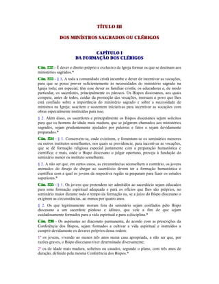 TÍTULO III
DOS MINÍSTROS SAGRADOS OU CLÉRIGOS
CAPÍTULO I
DA FORMAÇÃO DOS CLÉRIGOS
Cân. 232 - É dever e direito próprio e exclusivo da Igreja formar os que se destinam aos
ministérios sagrados.*
Cân. 233 - § 1. A toda a comunidade cristã incumbe o dever de incentivar as vocações,
para que se possa prover suficientemente às necessidades do ministério sagrado na
Igreja toda; em especial, têm esse dever as famílias cristãs, os educadores e, de modo
particular, os sacerdotes, principalmente os párocos. Os Bispos diocesanos, aos quais
compete, antes de todos, cuidar da promoção das vocações, instruam o povo que lhes
está confiado sobre a importância do ministério sagrado e sobre a necessidade de
ministros na Igreja; suscitem e sustentem iniciativas para incentivar as vocações com
obras especialmente instituídas para isso.
§ 2. Além disso, os sacerdotes e principalmente os Bispos diocesanos sejam solícitos
para que os homens de idade mais madura, que se julgarem chamados aos ministérios
sagrados, sejam prudentemente ajudados por palavras e fatos e sejam devidamente
preparados.*
Cân. 234 - § 1. Conservem-se, onde existirem, e fomentem-se os seminários menores
ou outros institutos semelhantes, nos quais se providencie, para incentivar as vocações,
que se dê formação religiosa especial juntamente com a preparação humanística e
científica; e mais, onde o Bispo diocesano o julgar oportuno, proveja à fundação do
seminário menor ou instituto semelhante.
§ 2. A não ser que, em certos casos, as circunstâncias aconselhem o contrário, os jovens
animados do desejo de chegar ao sacerdócio devem ter a formação humanística e
científica com a qual os jovens da respectiva região se preparam para fazer os estudos
superiores.*
Cân. 235 - § 1. Os jovens que pretendem ser admitidos ao sacerdócio sejam educados
para uma formação espiritual adequada e para os ofícios que lhes são próprios, no
seminário maior durante todo o tempo da formação ou, se a juízo do Bispo diocesano o
exigirem as circunstâncias, ao menos por quatro anos.
§ 2. Os que legitimamente moram fora do seminário sejam confiados pelo Bispo
diocesano a um sacerdote piedoso e idôneo, que vele a fim de que sejam
cuidadosamente formados para a vida espiritual e para a disciplina.*
Cân. 236 - Os aspirantes ao diaconato permanente, de acordo com as prescrições da
Conferência dos Bispos, sejam formados a cultivar a vida espiritual e instruídos a
cumprir devidamente os deveres próprios dessa ordem:
1º os jovens, vivendo ao menos três anos numa casa apropriada, a não ser que, por
razões graves, o Bispo diocesano tiver determinado diversamente;
2º os de idade mais madura, solteiros ou casados, segundo o plano, com três anos de
duração, definido pela mesma Conferência dos Bispos.*
 