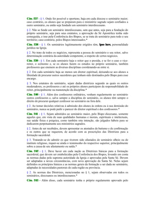 Cân. 237 - § 1. Onde for possível e oportuno, haja em cada diocese o seminário maior;
caso contrário, os alunos que se preparam para o ministério sagrado sejam confiados a
outro seminário, ou então seja fundado um seminário interdiocesano.
§ 2. Não se funde um seminário interdiocesano, sem que antes, seja para a fundação do
próprio seminário, seja para seus estatutos, a aprovação da Sé Apostólica tenha sido
conseguida, e isso pela Conferência dos Bispos, se se trata de seminário para todo o seu
território; caso contrário, pelos Bispos interessados.*
Cân. 238 - § 1. Os seminários legitimamente erigidos têm, ipso iure, personalidade
jurídica na Igreja.
§ 2. No trato de todos os negócios, representa a pessoa do seminário o seu reitor, salvo
determinação contrária da autoridade competente, a respeito de certos negócios.
Cân. 239 - § 1. Em cada seminário haja o reitor que o presida, e se for o caso o vice-
reitor, o ecônomo e, se os alunos fazem os estudos no próprio seminário, também
professores que ensinem as diversas disciplinas coordenando-as entre si.
§ 2. Em cada seminário haja ao menos um diretor espiritual, deixando-se aos alunos a
liberdade de procurar outros sacerdotes que tenham sido destinados pelo Bispo para esse
encargo.
§ 3. Nos estatutos do seminário, sejam dadas diretrizes segundo as quais os outros
moderadores, os professores e até os próprios alunos participem da responsabilidade do
reitor, principalmente na manutenção da disciplina.*
Cân. 240 - § 1. Além dos confessores ordinários, venham regularmente ao seminário
outros confessores e, salva sempre a disciplina do seminário, os alunos têm sempre o
direito de procurar qualquer confessor no seminário ou fora dele.
§ 2. Ao tomar decisões relativas à admissão dos alunos às ordens ou à sua demissão do
seminário, nunca se pode pedir o parecer do diretor espiritual e dos confessores.*
Cân. 241 - § 1. Sejam admitidos ao seminário maior, pelo Bispo diocesano, somente
aqueles que, em vista de suas qualidades humanas e morais, espirituais e intelectuais,
sua saúde física e psíquica, como também reta intenção, são julgados hábeis para se
dedicarem perpetuamente aos ministérios sagrados.
§ 2. Antes de ser recebidos, devem apresentar os atestados de batismo e de confirmação
e os outros que se requerem, de acordo com as prescrições das Diretrizes para a
formação sacerdotal.
§ 3. Tratando-se de admitir os que tiverem sido afastados de seminário alheio ou de
instituto religioso, requer-se ainda o testemunho do respectivo superior, principalmente
sobre a causa de seu afastamento ou saída.*
Cân. 242 - § 1. Deve haver em cada nação as Diretrizes básicas para a formação
sacerdotal, que devem ser estabelecidas pela Conferência dos Bispos, levando em conta
as normas dadas pela suprema autoridade da Igreja e aprovadas pela Santa Sé. Devem
ser adaptadas a novas circunstâncias, com nova aprovação da Santa Sé. Nelas sejam
definidos os princípios básicos e as normas gerais da formação a ser dada no seminário,
adaptadas às necessidades pastorais de cada região ou província.
§ 2. As normas das Diretrizes, mencionadas no § 1, sejam observadas em todos os
seminários, diocesanos ou interdiocesanos.*
Cân. 243 - Além disso, cada seminário tenha o próprio regulamento aprovado pelo
 