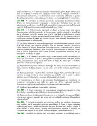 Bispo diocesano ou, se se tratar de seminário interdiocesano, pelos Bispos interessados.
Nele se adaptem as normas das Diretrizes básicas para a formação sacerdotal às
circunstâncias particulares, e se determinem mais exatamente sobretudo os pontos
disciplinares referentes à vida cotidiana dos alunos e à organização de todo o seminário.
Cân. 244 - No seminário, a formação espiritual e a preparação doutrinal dos alunos
devem ser harmoniosamente conjugadas e tenham por finalidade fazer que eles
adquiram, de acordo com a índole de cada um, junto com a devida maturidade humana,
o espírito do Evangelho e uma profunda intimidade com Cristo.*
Cân. 245 - § 1. Pela formação espiritual, os alunos se tomem aptos para exercer
frutuosamente o ministério pastoral e se formem para o espírito missionário, aprendendo
que o ministério cumprido sempre com viva fé e caridade contribui para a própria
santificação; assim também, aprendam a cultivar as virtudes que são mais apreciadas na
convivência humana, de modo que possam chegar a uma adequada harmonia entre os
valores humanos e os sobrenaturais.
§ 2. Os alunos sejam de tal maneira formados que, imbuídos de amor para com a Igreja
de Cristo, adiram com caridade humilde e filial ao Romano Pontífice, sucessor de
Pedro, unam-se ao próprio Bispo como fiéis cooperadores e colaborem com os irmãos;
pela vida comum no seminário e pelo cultivo do relacionamento de amizade e união
com os outros, preparem-se para a união fraterna no presbitério diocesano de que
participarão no serviço da Igreja.
Cân. 246 - § 1. A celebração eucarística seja o centro de toda a vida do seminário, de
modo que todos os dias os alunos, participando da própria caridade de Cristo, possam
haurir, principalmente dessa riquíssima fonte, a força de ânimo para o trabalho
apostólico e para sua vida espiritual.
§ 2. Sejam formados para a celebração da liturgia das horas, pela qual os ministros de
Deus, em nome da Igreja, rogam a Ele por todo o povo a eles confiado, e pelo mundo
todo.
§ 3. Sejam incentivados o culto à Bem-aventurada Virgem Maria, também pelo rosário
mariano, a oração mental e outros exercícios de piedade, com os quais os alunos
adquiram o espírito de oração e consigam a firmeza de sua vocação.
§ 4. Acostumem-se os alunos a se aproximar freqüentemente do sacramento da
penitência; recomenda-se que cada um tenha seu diretor espiritual, escolhido
livremente, ao qual possa manifestar com confiança a própria consciência.
§ 5. Os alunos façam cada ano os exercícios espirituais.
Cân. 247 - § 1. Sejam preparados, por uma adequada educação, para guardar o estado
do celibato, e aprendam a apreciá-lo como dom especial de Deus.
§ 2. Sejam os alunos devidamente informados sobre as obrigações e responsabilidades
próprias dos ministros sagrados da Igreja, não se ocultando nenhuma dificuldade da
vida sacerdotal.*
Cân. 248 - A formação doutrinal a ser ministrada tende a que os alunos, juntamente
com a cultura geral consentânea com as necessidades de lugar e tempo, adquiram
conhecimento amplo e sólido nas ciências sagradas, de modo que, tendo a própria fé
nelas fundada e delas nutrida, possam convenientemente anunciar a doutrina do
Evangelho aos homens de seu tempo, de forma adaptada à mentalidade destes.*
Cân. 249 - Nas Diretrizes básicas para a formação sacerdotal se providencie que os
 