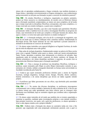 alunos não só aprendam cuidadosamente a língua vernácula, mas também dominem a
língua latina, e aprendam convenientemente as línguas estrangeiras, cujo conhecimento
pareça necessário ou útil para sua formação ou para o exercício do ministério pastoral.*
Cân. 250 - Os estudos filosóficos e teológicos, organizados no próprio seminário,
podem ser feitos sucessiva ou simultaneamente, de acordo com as Diretrizes básicas
para a formação sacerdotal; compreendam, ao menos seis anos completos, de tal modo
que o tempo reservado às disciplinas filosóficas corresponda a dois anos completos, e o
tempo reservado aos estudos teológicos, a quatro anos completos.*
Cân. 251 - A formação filosófica, que deve estar baseada num patrimônio filosófico
perenemente válido e também levar em conta a investigação filosófica no progresso do
tempo, seja ministrada de tal modo que complete a formação humana dos alunos, lhes
aguce a mente e os torne mais aptos para fazerem os estudos teológicos.*
Cân. 252 - § 1. A formação teológica, sob a luz da fé e a orientação do magistério, seja
dada de tal modo que os alunos conheçam toda a doutrina católica, fundamentada na
Revelação divina, dela façam alimento de sua vida espiritual e possam anunciá-la e
defendê-la devidamente no exercício do ministério.
§ 2. Os alunos sejam instruídos com especial diligência na Sagrada Escritura, de modo
que de toda ela adquiram uma visão global.
§ 3. Haja aulas de teologia dogmática, fundamentada sempre na palavra de Deus escrita
junto com a sagrada Tradição, pelas quais os alunos, tendo por mestre principalmente
Santo Tomás, aprendam a penetrar mais intimamente os mistérios da salvação; haja
igualmente aulas de teologia moral e pastoral, de direito canônico, de liturgia, de
história eclesiástica e de outras disciplinas auxiliares e especiais, de acordo com as
prescrições das Diretrizes básicas para a formação sacerdotal.*
Cân. 253 - § 1. Para o encargo de professor nas disciplinas filosóficas, teológicas e
jurídicas, sejam nomeados pelo Bispo ou pelos Bispos interessados somente os que,
eminentes em virtudes, tenham conseguido doutorado ou licença numa universidade ou
faculdade reconhecida pela Santa Sé.
§ 2. Cuide-se que sejam nomeados professores distintos para o ensino da Sagrada
Escritura, teologia dogmática, teologia moral, liturgia, filosofia, direito canônico,
história eclesiástica e de outras disciplinas que devem ser dadas segundo método
próprio.
§ 3. O professor que faltar gravemente em seu ofício, seja destituído pela autoridade
mencionada no § 1.*
Cân. 254 - § 1. No ensino das diversas disciplinas, os professores preocupemse
continuamente com a íntima unidade e harmonia de toda a doutrina da fé, a fim de que
os alunos sintam que estão aprendendo uma única ciência; para se conseguir mais
facilmente essa finalidade, haja no seminário alguém que coordene toda a organização
dos estudos.
§ 2. Os alunos sejam instruídos de tal modo que também eles se tornem capacitados a
examinar as questões, mediante aptas investigações próprias e com método científico;
haja portanto exercícios, nos quais, sob a guia dos professores, os alunos aprendam a
levar a cabo alguns estudos com o próprio trabalho.*
Cân. 255 - Embora toda a formação dos alunos no seminário tenha em vista o fim
pastoral, seja organizada nele uma preparação estritamente pastoral, com a qual os
 