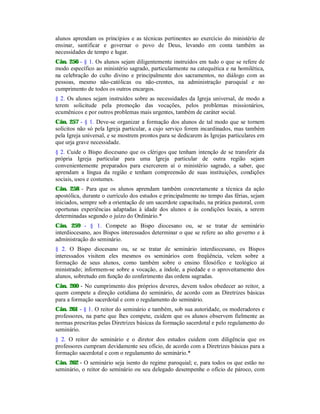 alunos aprendam os princípios e as técnicas pertinentes ao exercício do ministério de
ensinar, santificar e governar o povo de Deus, levando em conta também as
necessidades de tempo e lugar.
Cân. 256 - § 1. Os alunos sejam diligentemente instruídos em tudo o que se refere de
modo específico ao ministério sagrado, particularmente na catequética e na homilética,
na celebração do culto divino e principalmente dos sacramentos, no diálogo com as
pessoas, mesmo não-católicas ou não-crentes, na administração paroquial e no
cumprimento de todos os outros encargos.
§ 2. Os alunos sejam instruídos sobre as necessidades da Igreja universal, de modo a
terem solicitude pela promoção das vocações, pelos problemas missionários,
ecumênicos e por outros problemas mais urgentes, também de caráter social.
Cân. 257 - § 1. Deve-se organizar a formação dos alunos de tal modo que se tornem
solícitos não só pela Igreja particular, a cujo serviço forem incardinados, mas também
pela Igreja universal, e se mostrem prontos para se dedicarem às Igrejas particulares em
que urja grave necessidade.
§ 2. Cuide o Bispo diocesano que os clérigos que tenham intenção de se transferir da
própria Igreja particular para uma Igreja particular de outra região sejam
convenientemente preparados para exercerem aí o ministério sagrado, a saber, que
aprendam a língua da região e tenham compreensão de suas instituições, condições
sociais, usos e costumes.
Cân. 258 - Para que os alunos aprendam também concretamente a técnica da ação
apostólica, durante o currículo dos estudos e principalmente no tempo das férias, sejam
iniciados, sempre sob a orientação de um sacerdote capacitado, na prática pastoral, com
oportunas experiências adaptadas à idade dos alunos e às condições locais, a serem
determinadas segundo o juízo do Ordinário.*
Cân. 259 - § 1. Compete ao Bispo diocesano ou, se se tratar de seminário
interdiocesano, aos Bispos interessados determinar o que se refere ao alto governo e à
administração do seminário.
§ 2. O Bispo diocesano ou, se se tratar de seminário interdiocesano, os Bispos
interessados visitem eles mesmos os seminários com freqüência, velem sobre a
formação de seus alunos, como também sobre o ensino filosófico e teológico aí
ministrado; informem-se sobre a vocação, a índole, a piedade e o aproveitamento dos
alunos, sobretudo em função do conferimento das ordens sagradas.
Cân. 260 - No cumprimento dos próprios deveres, devem todos obedecer ao reitor, a
quem compete a direção cotidiana do seminário, de acordo com as Diretrizes básicas
para a formação sacerdotal e com o regulamento do seminário.
Cân. 261 - § 1. O reitor do seminário e também, sob sua autoridade, os moderadores e
professores, na parte que lhes compete, cuidem que os alunos observem fielmente as
normas prescritas pelas Diretrizes básicas da formação sacerdotal e pelo regulamento do
seminário.
§ 2. O reitor do seminário e o diretor dos estudos cuidem com diligência que os
professores cumpram devidamente seu ofício, de acordo com a Diretrizes básicas para a
formação sacerdotal e com o regulamento do seminário.*
Cân. 262 - O seminário seja isento do regime paroquial; e, para todos os que estão no
seminário, o reitor do seminário ou seu delegado desempenhe o ofício de pároco, com
 