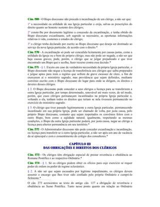 Cân. 269 - O Bispo diocesano não proceda à incardinação de um clérigo, a não ser que:
1º a necessidade ou utilidade de sua Igreja particular o exija, salvas as prescrições do
direito quanto ao honesto sustento dos clérigos;
2º conste-lhe por documento legítimo a concessão da excardinação, e tenha obtido do
Bispo diocesano excardinante, sob segredo se necessário, as oportunas informações
relativas à vida, costumes e estudos do clérigo;
3º o clérigo tenha declarado por escrito ao Bispo diocesano que deseja ser destinado ao
serviço da nova Igreja particular, de acordo com o direito.*
Cân. 270 - A excardinação só pode ser concedida licitamente por causas justas, como a
utilidade da Igreja ou o bem do próprio clérigo; mas não pode ser negada, a não ser que
haja causas graves; pode, porém, o clérigo que se julgar prejudicado e que tiver
encontrado um Bispo que o acolha, fazer recurso contra essa decisão.*
Cân. 271 - § 1. Exceto em caso de verdadeira necessidade da própria Igreja particular, o
Bispo diocesano não negue a licença de transferência aos clérigos que saiba preparados
e julgue aptos para irem a regiões que sofrem de grave escassez de clero, a fim de
exercerem aí o ministério sagrado; mas providencie que sejam definidos, mediante
convênio escrito com o Bispo diocesano do lugar para onde se dirigem, os direitos e
deveres desses clérigos.
§ 2. O Bispo diocesano pode conceder a seus clérigos a licença para se transferirem a
outra Igreja particular, por tempo determinado, renovável até mais vezes, de tal modo,
porém, que esses clérigos permaneçam incardinados na própria Igreja particular e,
voltando a ela, tenham todos os direitos que teriam se nela tivessem permanecido no
exercício do ministério sagrado.
§ 3. O clérigo que tiver passado legitimamente a outra Igreja particular, permanecendo
incardinado em sua própria Igreja, pode ser chamado de volta, por justa causa, pelo
próprio Bispo diocesano, contanto que sejam respeitados os convênios feitos com o
outro Bispo, bem como a eqüidade natural; igualmente, respeitando as mesmas
condições, o Bispo da outra Igreja particular poderá, por justa causa, negar ao clérigo a
licença para ulterior permanência em seu território.*
Cân. 272 - O Administrador diocesano não pode conceder excardinação e incardinação,
ou licença para transferir-se a outra Igreja particular, a não ser após um ano de vacância
da sé episcopal e com o consentimento do colégio dos consultores.*
CAPÍTULO III
DAS OBRIGAÇÕES E DIREITOS DOS CLÉRIGOS
Cân. 273 - Os clérigos têm obrigação especial de prestar reverência e obediência ao
Romano Pontífice e ao respectivo Ordinário.*
Cân. 274 - § 1. Só os clérigos podem obter os ofícios para cujo exercício se requer
poder de ordem ou poder de regime eclesiástico.
§ 2. A não ser que sejam escusados por legítimo impedimento, os clérigos devem
assumir o encargo que lhes tiver sido confiado pelo próprio Ordinário e cumpri-lo
fielmente.*
O cân. 273 acrescentou ao texto do antigo cân. 127 a obrigação de reverência e
obediência ao Sumo Pontífice. Tanto nesse ponto quanto em relação ao Ordinário
 