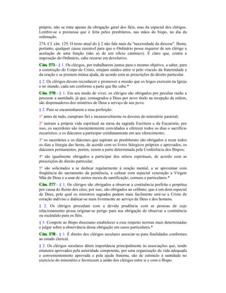 próprio, não se trata apenas da obrigação geral dos fiéis, mas da especial dos clérigos.
Lembre-se a promessa que é feita pelos presbíteros, nas mãos do bispo, no dia da
ordenação.
274. Cf. cân. 129. O texto atual do § 2 não fala mais da "necessidade da diocese". Basta,
portanto, qualquer causa razoável para que o Ordinário possa requerer de um clérigo a
aceitação de uma função (não só de um oficio canônico). É claro que, contra a
imposição do Ordinário, cabe recurso em devolutivo.
Cân. 275 - § 1. Os clérigos, por trabalharem juntos para o mesmo objetivo, a saber, para
a construção do Corpo de Cristo, estejam unidos entre si pelo vínculo da fraternidade e
da oração e se prestem mútua ajuda, de acordo com as prescrições do direito particular.
§ 2. Os clérigos devem reconhecer e promover a missão que os leigos exercem na Igreja
e no mundo, cada um conforme a parte que lhe cabe.*
Cân. 276 - § 1. Em seu modo de viver, os clérigos são obrigados por peculiar razão a
procurar a santidade, já que, consagrados a Deus por novo título na recepção da ordem,
são dispensadores dos mistérios de Deus a serviço de seu povo.
§ 2. Para se encaminharem a essa perfeição:
1º antes de tudo, cumpram fiel e incansavelmente os deveres do ministério pastoral;
2º nutram a própria vida espiritual na mesa da sagrada Escritura e da Eucaristia; por
isso, os sacerdotes são insistentemente convidados a oferecer todos os dias o sacrifício
eucarístico, e os diáconos a participar cotidianamente em seu oferecimento;
3º os sacerdotes e os diáconos que aspiram ao presbiterato são obrigados a rezar todos
os dias a liturgia das horas, de acordo com os livros litúrgicos próprios e aprovados; os
diáconos permanentes, porém, rezem a parte determinada pela Conferência dos Bispos;
4º são igualmente obrigados a participar dos retiros espirituais, de acordo com as
prescrições do direito particular;
5º são solicitados a se dedicar regularmente à oração mental, a se aproximar com
freqüência do sacramento da penitência, a cultuar com especial veneração a Virgem
Mãe de Deus e a usar de outros meios de santificação, comuns e particulares.*
Cân. 277 - § 1. Os clérigos são obrigados a observar a continência perfeita e perpétua
por causa do Reino dos céus; por isso, são obrigados ao celibato, que é um dom especial
de Deus, pelo qual os ministros sagrados podem mais facilmente unir-se a Cristo de
coração indiviso e dedicar-se mais livremente ao serviço de Deus e dos homens.
§ 2. Os clérigos procedam com a devida prudência com as pessoas de cujo
relacionamento possa originar-se perigo para sua obrigação de observar a continência
ou escândalo para os fiéis.
§ 3. Compete ao Bispo diocesano estabelecer a esse respeito normas mais determinadas
e julgar sobre a observância dessa obrigação em casos particulares.*
Cân. 278 - § 1. É direito dos clérigos seculares associar-se para finalidades conformes
ao estado clerical.
§ 2. Os clérigos seculares dêem importância principalmente às associações que, tendo
estatutos aprovados pela autoridade competente, por uma organização de vida adequada
e convenientemente aprovada e pela ajuda fraterna, são de estímulo à santidade no
exercício do ministério e favorecem a união dos clérigos entre si e com o Bispo.
 