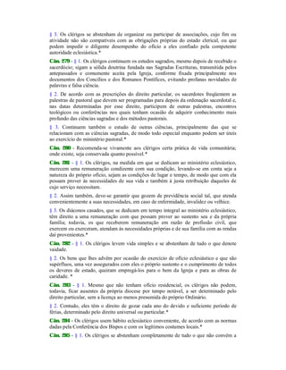 § 3. Os clérigos se abstenham de organizar ou participar de associações, cujo fim ou
atividade não são compatíveis com as obrigações próprias do estado clerical, ou que
podem impedir o diligente desempenho do ofício a eles confiado pela competente
autoridade eclesiástica.*
Cân. 279 - § 1. Os clérigos continuem os estudos sagrados, mesmo depois de recebido o
sacerdócio; sigam a sólida doutrina fundada nas Sagradas Escrituras, transmitida pelos
antepassados e comumente aceita pela Igreja, conforme fixada principalmente nos
documentos dos Concílios e dos Romanos Pontífices, evitando profanas novidades de
palavras e falsa ciência.
§ 2. De acordo com as prescrições do direito particular, os sacerdotes freqüentem as
palestras de pastoral que devem ser programadas para depois da ordenação sacerdotal e,
nas datas determinadas por esse direito, participem de outras palestras, encontros
teológicos ou conferências nos quais tenham ocasião de adquirir conhecimento mais
profundo das ciências sagradas e dos métodos pastorais.
§ 3. Continuem também o estudo de outras ciências, principalmente das que se
relacionam com as ciências sagradas, de modo todo especial enquanto podem ser úteis
ao exercício do ministério pastoral.*
Cân. 280 - Recomenda-se vivamente aos clérigos certa prática de vida comunitária;
onde existe, seja conservada quanto possível.*
Cân. 281 - § 1. Os clérigos, na medida em que se dedicam ao ministério eclesiástico,
merecem uma remuneração condizente com sua condição, levando-se em conta seja a
natureza do próprio ofício, sejam as condições de lugar e tempo, de modo que com ela
possam prover às necessidades de sua vida e também à justa retribuição daqueles de
cujo serviço necessitam.
§ 2. Assim também, deve-se garantir que gozem de previdência social tal, que atenda
convenientemente a suas necessidades, em caso de enfermidade, invalidez ou velhice.
§ 3. Os diáconos casados, que se dedicam em tempo integral ao ministério eclesiástico,
têm direito a uma remuneração com que possam prover ao sustento seu e da própria
família; todavia, os que receberem remuneração em razão de profissão civil, que
exercem ou exerceram, atendam às necessidades próprias e de sua família com as rendas
daí provenientes.*
Cân. 282 - § 1. Os clérigos levem vida simples e se abstenham de tudo o que denote
vaidade.
§ 2. Os bens que lhes advêm por ocasião do exercício de ofício eclesiástico e que são
supérfluos, uma vez assegurados com eles o próprio sustento e o cumprimento de todos
os deveres de estado, queiram empregá-los para o bem da Igreja e para as obras de
caridade. *
Cân. 283 - § 1. Mesmo que não tenham ofício residencial, os clérigos não podem,
todavia, ficar ausentes da própria diocese por tempo notável, a ser determinado pelo
direito particular, sem a licença ao menos presumida do próprio Ordinário.
§ 2. Contudo, eles têm o direito de gozar cada ano do devido e suficiente período de
férias, determinado pelo direito universal ou particular.*
Cân. 284 - Os clérigos usem hábito eclesiástico conveniente, de acordo com as normas
dadas pela Conferência dos Bispos e com os legítimos costumes locais.*
Cân. 285 - § 1. Os clérigos se abstenham completamente de tudo o que não convém a
 