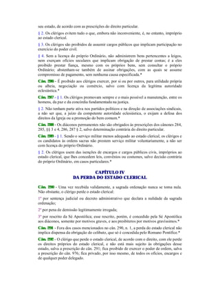 seu estado, de acordo com as prescrições do direito particular.
§ 2. Os clérigos evitem tudo o que, embora não inconveniente, é, no entanto, impróprio
ao estado clerical.
§ 3. Os clérigos são proibidos de assumir cargos públicos que implicam participação no
exercício do poder civil.
§ 4. Sem a licença do próprio Ordinário, não administrem bens pertencentes a leigos,
nem exerçam ofícios seculares que implicam obrigação de prestar contas; é a eles
proibido prestar fiança, mesmo com os próprios bens, sem consultar o próprio
Ordinário; abstenham-se também de assinar obrigações, com as quais se assume
compromisso de pagamento, sem nenhuma causa especificada.*
Cân. 286 - É proibido aos clérigos exercer, por si ou por outros, para utilidade própria
ou alheia, negociação ou comércio, salvo com licença da legítima autoridade
eclesiástica.*
Cân. 287 - § 1. Os clérigos promovam sempre e o mais possível a manutenção, entre os
homens, da paz e da concórdia fundamentada na justiça.
§ 2. Não tenham parte ativa nos partidos políticos e na direção de associações sindicais,
a não ser que, a juízo da competente autoridade eclesiástica, o exijam a defesa dos
direitos da Igreja ou a promoção do bem comum.*
Cân. 288 - Os diáconos permanentes não são obrigados às prescrições dos cânones 284,
285, §§ 3 e 4, 286, 287 § 2, salvo determinação contrária do direito particular.
Cân. 289 - § 1. Sendo o serviço militar menos adequado ao estado clerical, os clérigos e
os candidatos às ordens sacras não prestem serviço militar voluntariamente, a não ser
com licença do próprio Ordinário.
§ 2. Os clérigos usem das isenções de encargos e cargos públicos civis, impróprios ao
estado clerical, que lhes concedem leis, convênios ou costumes, salvo decisão contrária
do próprio Ordinário, em casos particulares.*
CAPÍTULO IV
DA PERDA DO ESTADO CLERICAL
Cân. 290 - Uma vez recebida validamente, a sagrada ordenação nunca se toma nula.
Não obstante, o clérigo perde o estado clerical:
1º por sentença judicial ou decreto administrativo que declara a nulidade da sagrada
ordenação;
2º por pena de demissão legitimamente irrogada;
3º por rescrito da Sé Apostólica; esse rescrito, porém, é concedido pela Sé Apostólica
aos diáconos, somente por motivos graves, e aos presbíteros por motivos gravíssimos.*
Cân. 291 - Fora dos casos mencionados no cân. 290, n. 1, a perda do estado clerical não
implica dispensa da obrigação do celibato, que só é concedida pelo Romano Pontífice.*
Cân. 292 - O clérigo que perde o estado clerical, de acordo com o direito, com ele perde
os direitos próprios do estado clerical, e não está mais sujeito às obrigações desse
estado, salva a prescrição do cân. 291; fica proibido de exercer o poder de ordem, salva
a prescrição do cân. 976; fica privado, por isso mesmo, de todos os ofícios, encargos e
de qualquer poder delegado.
 