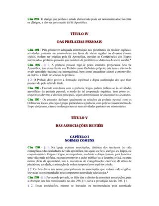 Cân. 293 - O clérigo que perdeu o estado clerical não pode ser novamente adscrito entre
os clérigos, a não ser por rescrito da Sé Apostólica.
TÍTULO IV
DAS PRELAZIAS PESSOAIS
Cân. 294 - Para promover adequada distribuição dos presbíteros ou realizar especiais
atividades pastorais ou missionárias em favor de várias regiões ou diversas classes
sociais, podem ser erigidas pela Sé Apostólica, ouvidas as Conferências dos Bispos
interessadas, prelazias pessoais que constem de presbíteros e diáconos do clero secular.*
Cân. 295 - § 1. A prelazia pessoal rege-se pelos estatutos preparados pela Sé
Apostólica; tem à sua frente um Prelado como Ordinário próprio; este tem o direito de
erigir seminário nacional ou internacional, bem como encardinar alunos e promovêlos
às ordens, a título de serviço da prelazia.
§ 2. O Prelado deve prover à formação espiritual e digna sustentação dos que tiver
promovido pelo referido título.
Cân. 296 - Fazendo convênios com a prelazia, leigos podem dedicar-se às atividades
apostólicas da prelazia pessoal; o modo de tal cooperação orgânica, bem como os .
respectivos deveres e direitos principais, sejam determinados devidamente nos estatutos.
Cân. 297 - Os estatutos definam igualmente as relações da prelazia pessoal com os
Ordinários locais, em cujas Igrejas particulares a prelazia, com prévio consentimento do
Bispo diocesano, exerce ou deseja exercer suas atividades pastorais ou missionárias.
TÍTULO V
DAS ASSOCIAÇÕES DE FIÉIS
CAPÍTULO I
NORMAS COMUNS
Cân. 298 - § 1. Na Igreja existem associações, distintas dos institutos de vida
consagrada e das sociedades de vida apostólica, nas quais os fiéis, clérigos ou leigos, ou
conjuntamente clérigos e leigos, se empenham, mediante esforço comum, para fomentar
uma vida mais perfeita, ou para promover o culto público ou a doutrina cristã, ou para
outras obras de apostolado, isto é, iniciativas de evangelização, exercício de obras de
piedade ou caridade, e animação da ordem temporal com espírito cristão.
§ 2. Os fiéis dêem seu nome principalmente às associações que tenham sido erigidas,
louvadas ou recomendadas pela competente autoridade eclesiástica.*
Cân. 299 - § 1. Por acordo privado, os fiéis têm o direito de constituir associações, para
a obtenção dos fins mencionados no cân. 298, § 1, salva a prescrição do cân. 301, § 1.
§ 2. Essas associações, mesmo se louvadas ou recomendadas pela autoridade
 