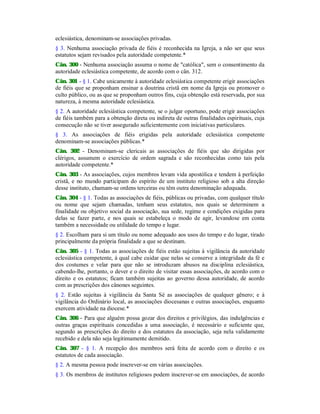 eclesiástica, denominam-se associações privadas.
§ 3. Nenhuma associação privada de fiéis é reconhecida na Igreja, a não ser que seus
estatutos sejam revisados pela autoridade competente.*
Cân. 300 - Nenhuma associação assuma o nome de "católica", sem o consentimento da
autoridade eclesiástica competente, de acordo com o cân. 312.
Cân. 301 - § 1. Cabe unicamente à autoridade eclesiástica competente erigir associações
de fiéis que se proponham ensinar a doutrina cristã em nome da Igreja ou promover o
culto público, ou as que se proponham outros fins, cuja obtenção está reservada, por sua
natureza, à mesma autoridade eclesiástica.
§ 2. A autoridade eclesiástica competente, se o julgar oportuno, pode erigir associações
de fiéis também para a obtenção direta ou indireta de outras finalidades espirituais, cuja
consecução não se tiver assegurado suficientemente com iniciativas particulares.
§ 3. As associações de fiéis erigidas pela autoridade eclesiástica competente
denominam-se associações públicas.*
Cân. 302 - Denominam-se clericais as associações de fiéis que são dirigidas por
clérigos, assumem o exercício de ordem sagrada e são reconhecidas como tais pela
autoridade competente.*
Cân. 303 - As associações, cujos membros levam vida apostólica e tendem à perfeição
cristã, e no mundo participam do espírito de um instituto religioso sob a alta direção
desse instituto, chamam-se ordens terceiras ou têm outra denominação adequada.
Cân. 304 - § 1. Todas as associações de fiéis, públicas ou privadas, com qualquer título
ou nome que sejam chamadas, tenham seus estatutos, nos quais se determinem a
finalidade ou objetivo social da associação, sua sede, regime e condições exigidas para
delas se fazer parte, e nos quais se estabeleça o modo de agir, levandose em conta
também a necessidade ou utilidade do tempo e lugar.
§ 2. Escolham para si um título ou nome adequado aos usos do tempo e do lugar, tirado
principalmente da própria finalidade a que se destinam.
Cân. 305 - § 1. Todas as associações de fiéis estão sujeitas à vigilância da autoridade
eclesiástica competente, à qual cabe cuidar que nelas se conserve a integridade da fé e
dos costumes e velar para que não se introduzam abusos na disciplina eclesiástica,
cabendo-lhe, portanto, o dever e o direito de visitar essas associações, de acordo com o
direito e os estatutos; ficam também sujeitas ao governo dessa autoridade, de acordo
com as prescrições dos cânones seguintes.
§ 2. Estão sujeitas à vigilância da Santa Sé as associações de qualquer gênero; e à
vigilância do Ordinário local, as associações diocesanas e outras associações, enquanto
exercem atividade na diocese.*
Cân. 306 - Para que alguém possa gozar dos direitos e privilégios, das indulgências e
outras graças espirituais concedidas a uma associação, é necessário e suficiente que,
segundo as prescrições do direito e dos estatutos da associação, seja nela validamente
recebido e dela não seja legitimamente demitido.
Cân. 307 - § 1. A recepção dos membros será feita de acordo com o direito e os
estatutos de cada associação.
§ 2. A mesma pessoa pode inscrever-se em várias associações.
§ 3. Os membros de institutos religiosos podem inscrever-se em associações, de acordo
 