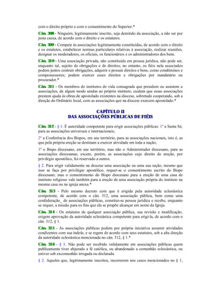 com o direito próprio e com o consentimento do Superior.*
Cân. 308 - Ninguém, legitimamente inscrito, seja demitido da associação, a não ser por
justa causa, de acordo com o direito e os estatutos.
Cân. 309 - Compete às associações legitimamente constituídas, de acordo com o direito
e os estatutos, estabelecer normas particulares relativas à associação, realizar reuniões,
designar os moderadores, os oficiais, os funcionários e os administradores dos bens.
Cân. 310 - Uma associação privada, não constituída em pessoa jurídica, não pode ser,
enquanto tal, sujeito de obrigações e de direitos; no entanto, os fiéis nela associados
podem juntos contrair obrigações, adquirir e possuir direitos e bens, como condôminos e
compossessores; podem exercer esses direitos e obrigações por mandatário ou
procurador.*
Cân. 311 - Os membros de institutos de vida consagrada que presidem ou assistem a
associações, de algum modo unidas ao próprio instituto, cuidem que essas associações
prestem ajuda às obras de apostolado existentes na diocese, sobretudo cooperando, sob a
direção do Ordinário local, com as associações que na diocese exercem apostolado.*
CAPÍTULO II
DAS ASSOCIAÇÕES PÚBLICAS DE FIÉIS
Cân. 312 - § 1. É autoridade competente para erigir associações públicas: 1º a Santa Sé,
para as associações universais e internacionais;
2º a Conferência dos Bispos, em seu território, para as associações nacionais, isto é, as
que pela própria ereção se destinam a exercer atividade em toda a nação;
3º o Bispo diocesano, em seu território, mas não o Administrador diocesano, para as
associações diocesanas; exceto, porém, as associações cujo direito de ereção, por
privilégio apostólico, foi reservado a outros.
§ 2. Para erigir validamente na diocese uma associação ou uma sua seção, mesmo que
isso se faça por privilégio apostólico, requer-se o consentimento escrito do Bispo
diocesano; mas o consentimento do Bispo diocesano para a ereção de uma casa de
instituto religioso vale também para a ereção de uma associação própria do instituto na
mesma casa ou na igreja anexa.*
Cân. 313 - Pelo mesmo decreto com que é erigida pela autoridade eclesiástica
competente, de acordo com o cân. 312, uma associação pública, bem como uma
confederação_ de associações públicas, constitui-se pessoa jurídica e recebe, enquanto
se requer, a missão para os fins que ela se propõe alcançar em nome da Igreja.
Cân. 314 - Os estatutos de qualquer associação pública, sua revisão e modificação,
exigem aprovação da autoridade eclesiástica competente para erigi-la, de acordo com o
cân. 312, § 1.
Cân. 315 - As associações públicas podem por própria iniciativa assumir atividades
condizentes com sua índole, e se regem de acordo com seus estatutos, sob a alta direção
da autoridade eclesiástica mencionada no cân. 312, § 1.*
Cân. 316 - § 1. Não pode ser recebido validamente em associações públicas quem
publicamente tiver abjurado a fé católica, ou abandonado a comunhão eclesiástica, ou
estiver sob excomunhão irrogada ou declarada.
§ 2. Aqueles que, legitimamente inscritos, incorrerem nos casos mencionados no § 1,
 